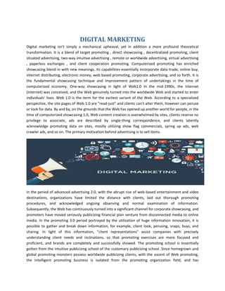 DIGITAL MARKETING
Digital marketing isn't simply a mechanical upheaval, yet in addition a more profound theoretical
transformation. It is a blend of target promoting , direct showcasing , decentralized promoting, client
situated advertising, two-way intuitive advertising , remote or worldwide advertising, virtual advertising
, paperless exchanges , and client cooperation promoting. Computerized promoting has enriched
showcasing blend in with new meanings. Its capabilities essentially incorporate data trade, online buy,
internet distributing, electronic money, web based promoting, corporate advertising, and so forth. It is
the fundamental showcasing technique and improvement pattern of undertakings in the time of
computerized economy. One-way showcasing in light of Web1.0 In the mid-1990s, the Internet
(Internet) was conceived, and the Web genuinely turned into the worldwide Web and started to enter
individuals' lives. Web 1.0 is the term for the earliest variant of the Web. According to a specialized
perspective, the site pages of Web 1.0 are "read-just” and clients can't alter them, however can peruse
or look for data. By and by, on the grounds that the Web has opened up another world for people, in the
time of computerized showcasing 1.0, Web content creation is overwhelmed by sites, clients reserve no
privilege to associate, ads are described by single-thing correspondence, and clients latently
acknowledge promoting data on sites, mostly utilizing show flag commercials, spring up ads, web
crawler ads, and so on. The primary motivation behind advertising is to sell items.
In the period of advanced advertising 2.0, with the abrupt rise of web-based entertainment and video
destinations, organizations have limited the distance with clients, laid out thorough promoting
procedures, and acknowledged ongoing observing and normal examination of information.
Subsequently, the Web has continuously turned into a significant channel for corporate showcasing, and
promoters have moved seriously publicizing financial plan venture from disconnected media to online
media. In the promoting 3.0 period portrayed by the utilization of huge information innovation, it is
possible to gather and break down information, for example, client look, perusing, snaps, buys, and
sharing. In light of this information, "client representations" assist companies with precisely
understanding client needs and inclinations, so that promoting exercises are more focused and
proficient, and brands are completely and successfully showed. The promoting school is essentially
gotten from the intuitive publicizing school of the customary publicizing school. Since homegrown and
global promoting monsters possess worldwide publicizing clients, with the ascent of Web promoting,
the intelligent promoting business is isolated from the promoting organization field, and has
 