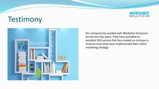 Testimony
Our company has worked with Mediabiz Solutions
for the last two years. They have provided an
excellent SEO service that has created an increase in
revenue since they have implemented their online
marketing strategy.
 