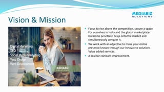 Vision & Mission
 Focus to rise above the competition, secure a space
For ourselves in India and the global marketplace
Dream to penetrate deep onto the market and
simultaneously conquer it.
 We work with an objective to make your online
presence known through our Innovative solutions
Value added services.
 A zeal for constant improvement.
 