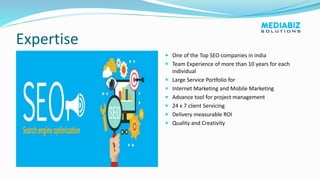 Expertise
 One of the Top SEO companies in india
 Team Experience of more than 10 years for each
individual
 Large Service Portfolio for
 Internet Marketing and Mobile Marketing
 Advance tool for project management
 24 x 7 client Servicing
 Delivery measurable ROI
 Quality and Creativity
 