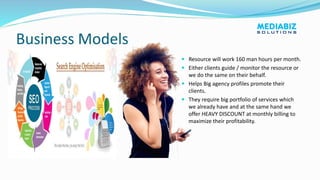 Business Models
 Resource will work 160 man hours per month.
 Either clients guide / monitor the resource or
we do the same on their behalf.
 Helps Big agency profiles promote their
clients.
 They require big portfolio of services which
we already have and at the same hand we
offer HEAVY DISCOUNT at monthly billing to
maximize their profitability.
 