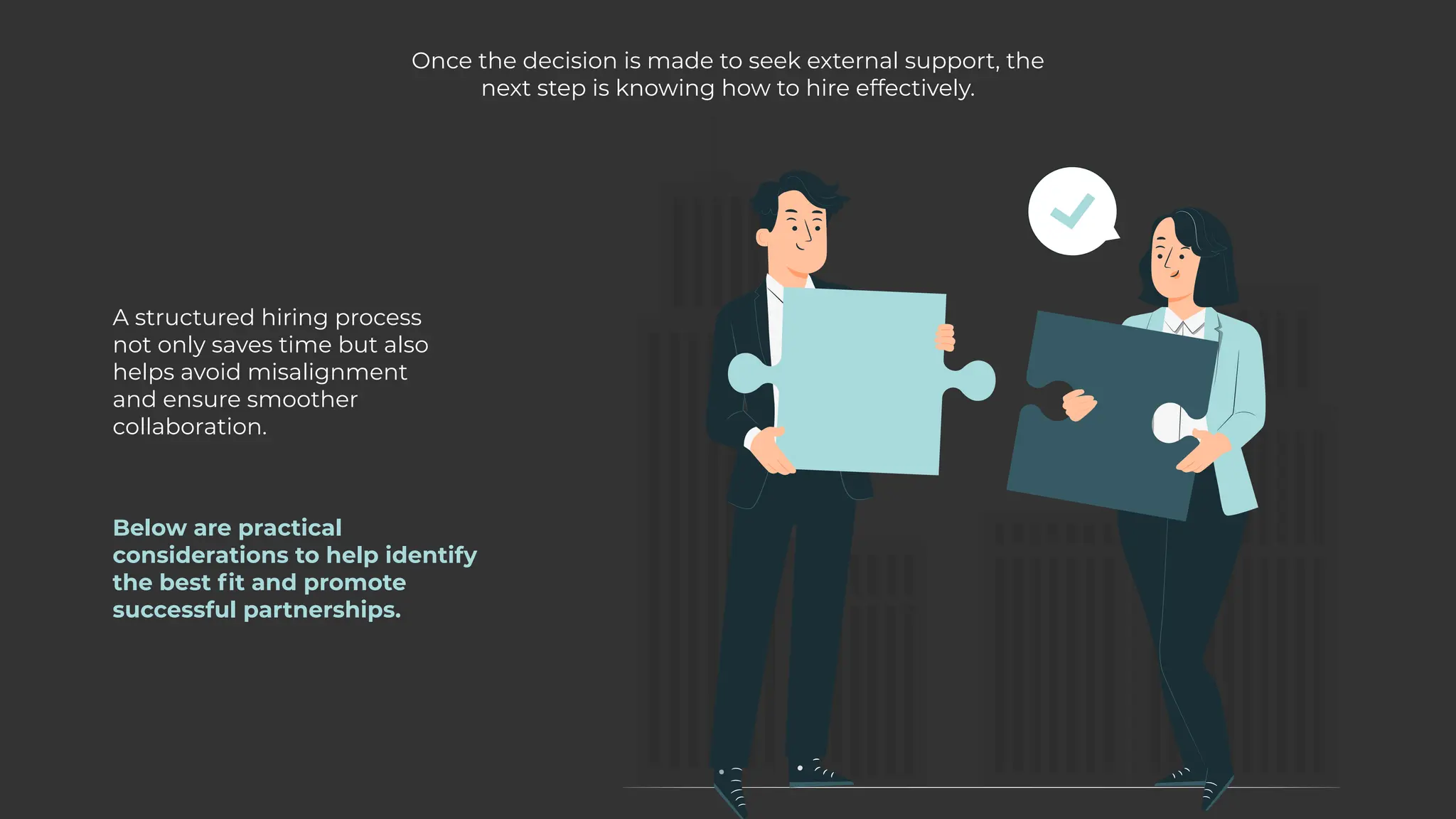 Once the decision is made to seek external support, the
next step is knowing how to hire effectively.
A structured hiring process
not only saves time but also
helps avoid misalignment
and ensure smoother
collaboration.
Below are practical
considerations to help identify
the best fit and promote
successful partnerships.
 