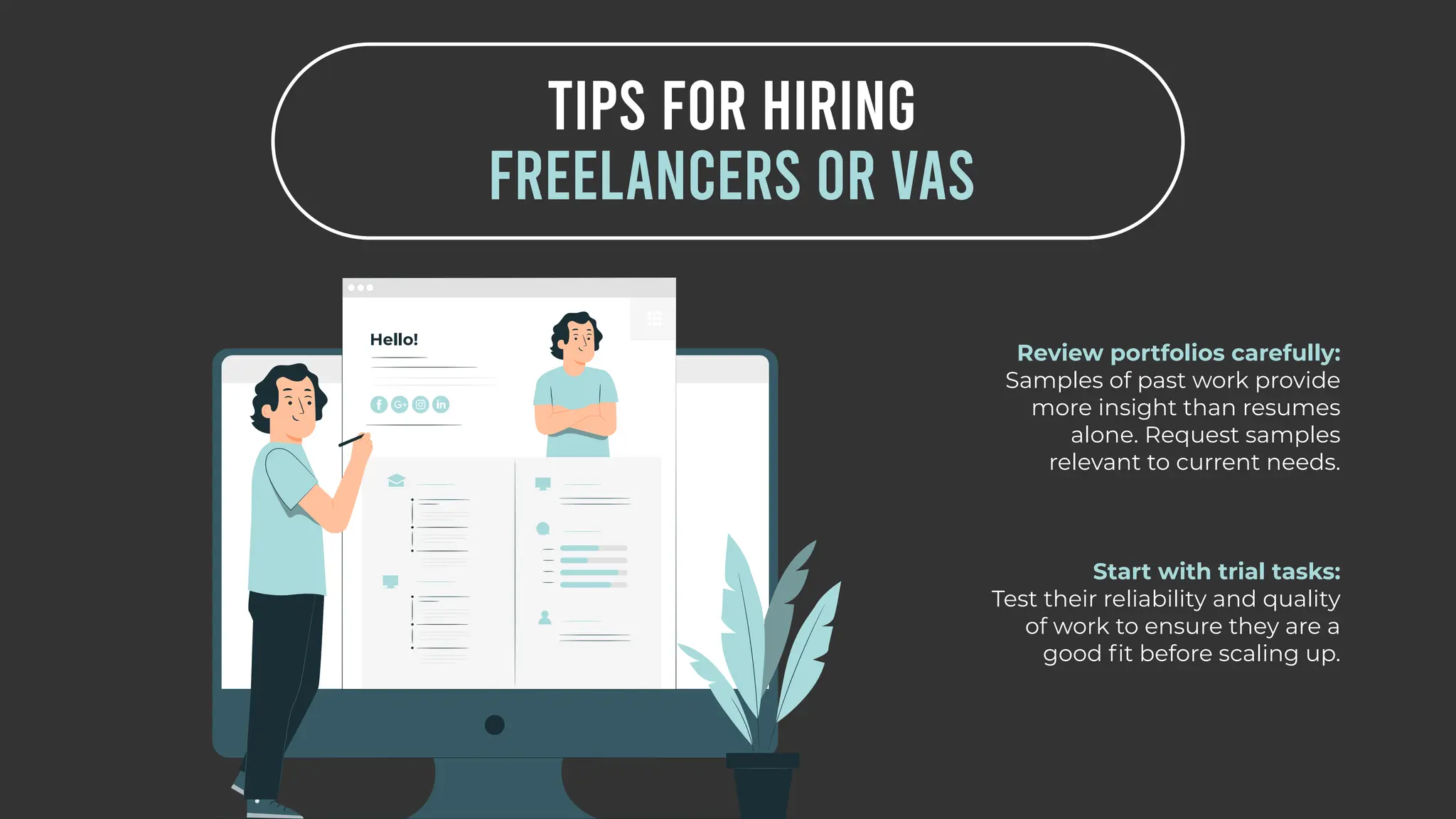 TIPS FOR HIRING
FREELANCERS OR VAS
Review portfolios carefully:
Samples of past work provide
more insight than resumes
alone. Request samples
relevant to current needs.
Start with trial tasks:
Test their reliability and quality
of work to ensure they are a
good fit before scaling up.
 