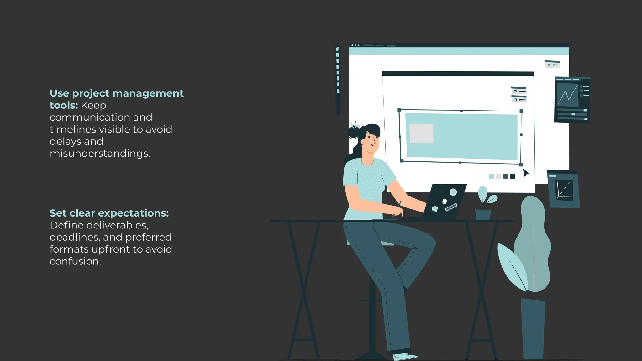 Use project management
tools: Keep
communication and
timelines visible to avoid
delays and
misunderstandings.
Set clear expectations:
Define deliverables,
deadlines, and preferred
formats upfront to avoid
confusion.
 