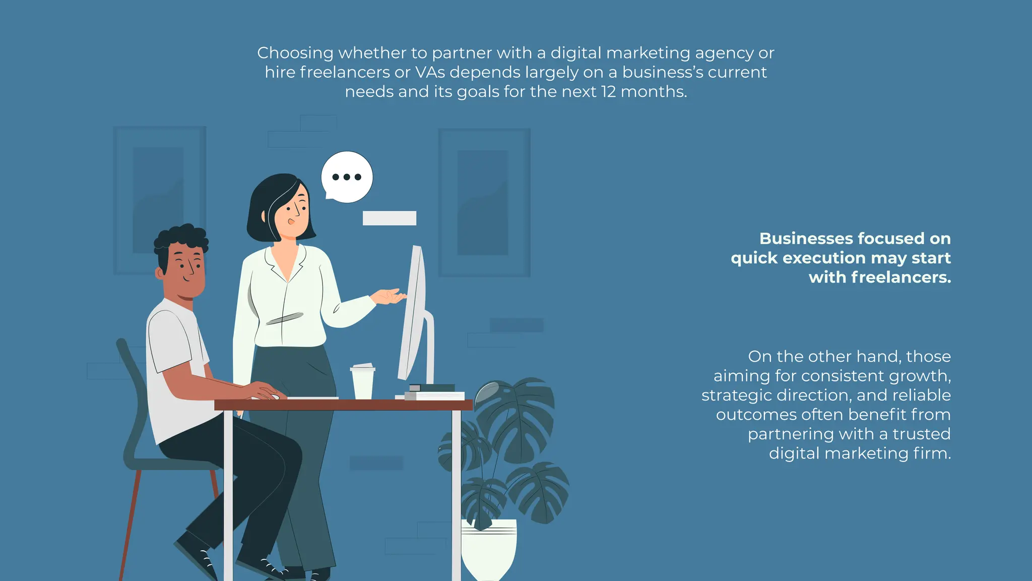 Choosing whether to partner with a digital marketing agency or
hire freelancers or VAs depends largely on a business’s current
needs and its goals for the next 12 months.
Businesses focused on
quick execution may start
with freelancers.
On the other hand, those
aiming for consistent growth,
strategic direction, and reliable
outcomes often benefit from
partnering with a trusted
digital marketing firm.
 
