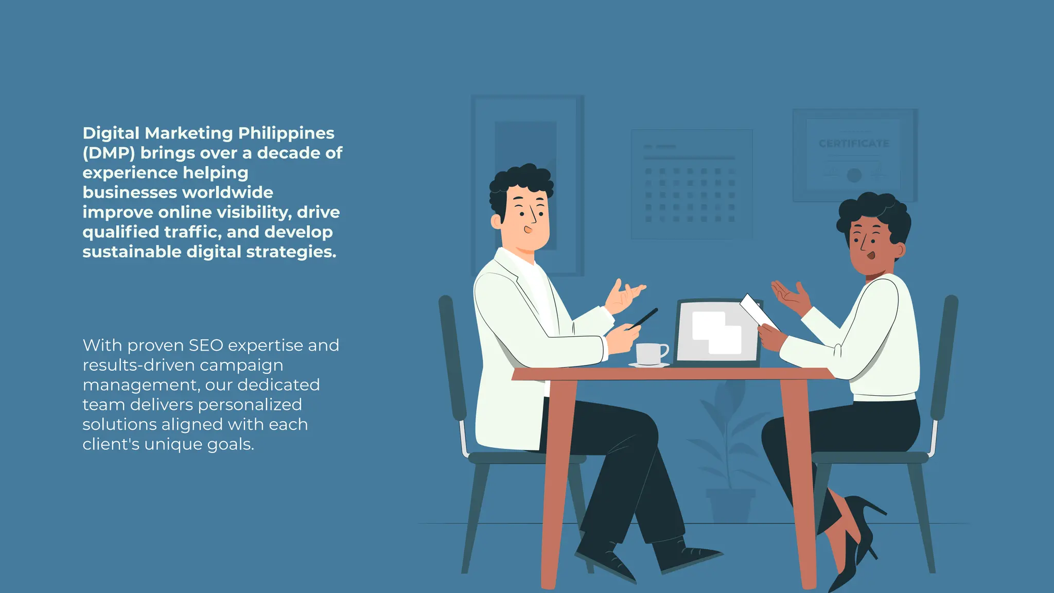 With proven SEO expertise and
results-driven campaign
management, our dedicated
team delivers personalized
solutions aligned with each
client's unique goals.
Digital Marketing Philippines
(DMP) brings over a decade of
experience helping
businesses worldwide
improve online visibility, drive
qualified traffic, and develop
sustainable digital strategies.
 