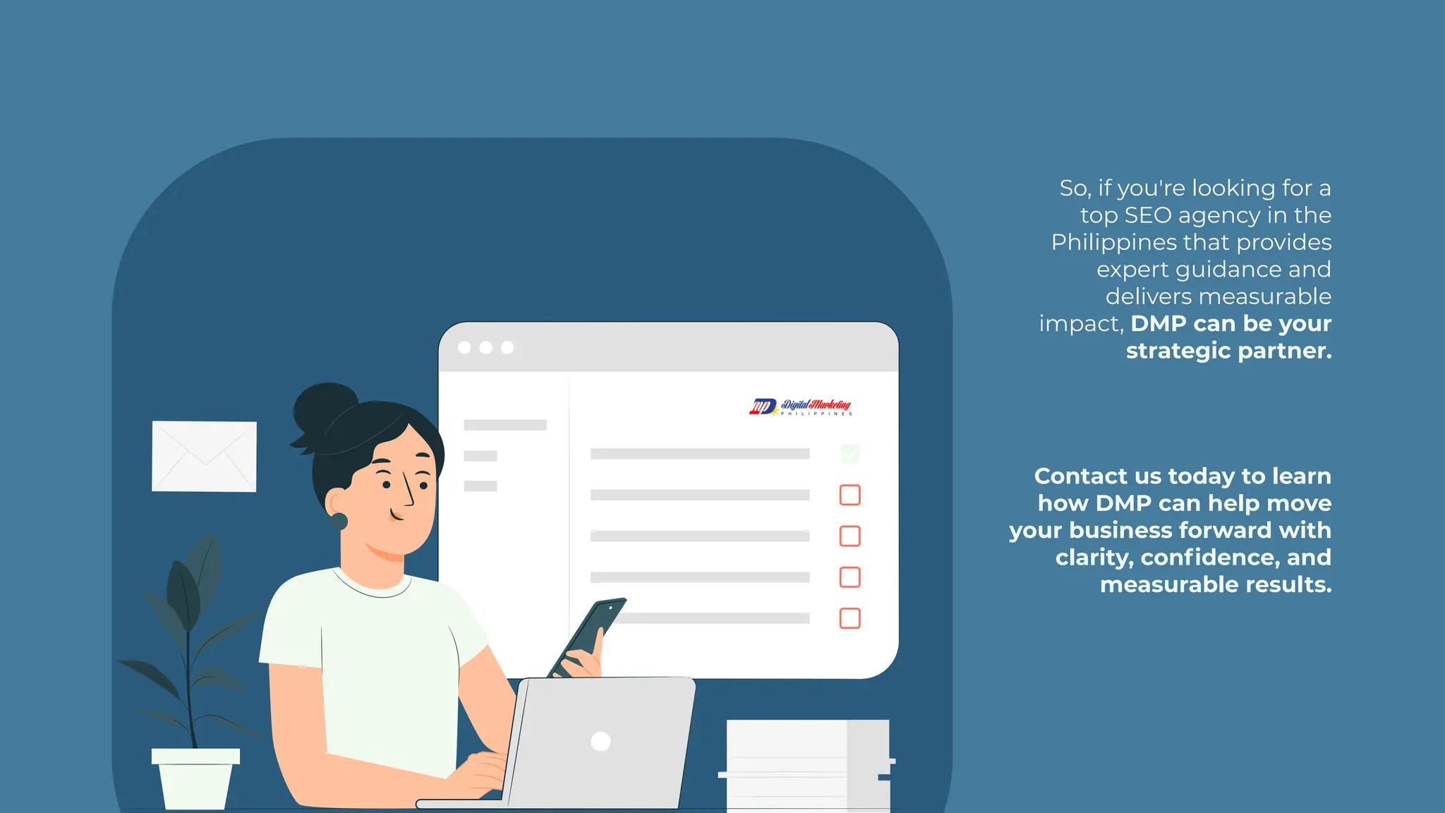 So, if you're looking for a
top SEO agency in the
Philippines that provides
expert guidance and
delivers measurable
impact, DMP can be your
strategic partner.
Contact us today to learn
how DMP can help move
your business forward with
clarity, confidence, and
measurable results.
 