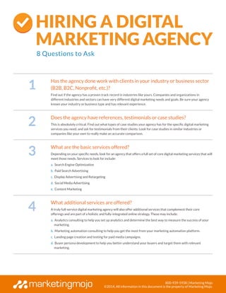 800-939-5938 | Marketing Mojo
©2014, All information in this document is the property of Marketing Mojo.
1
Has the agency done work with clients in your industry or business sector
(B2B, B2C, Nonprofit, etc.)?
Find out if the agency has a proven track record in industries like yours. Companies and organizations in
different industries and sectors can have very different digital marketing needs and goals. Be sure your agency
knows your industry or business type and has relevant experience.
2
Does the agency have references, testimonials or case studies?
This is absolutely critical. Find out what types of case studies your agency has for the specific digital marketing
services you need, and ask for testimonials from their clients. Look for case studies in similar industries or
companies like your own to really make an accurate comparison.
3
What are the basic services offered?
Depending on your specific needs, look for an agency that offers a full set of core digital marketing services that will
meet those needs. Services to look for include:
a. Search Engine Optimization
b. Paid Search Advertising
c. Display Advertising and Retargeting
d. Social Media Advertising
e. Content Marketing
4
What additional services are offered?
A truly full-service digital marketing agency will also offer additional services that complement their core
offerings and are part of a holistic and fully-integrated online strategy. These may include:
a. Analytics consulting to help you set up analytics and determine the best way to measure the success of your
marketing.
b. Marketing automation consulting to help you get the most from your marketing automation platform.
c. Landing page creation and testing for paid media campaigns.
d. Buyer persona development to help you better understand your buyers and target them with relevant
marketing.
Hiring a Digital
Marketing Agency
8 Questions to Ask
 