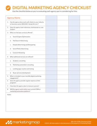 800-939-5938 | Marketing Mojo
©2014, All information in this document is the property of Marketing Mojo.
Agency Name
1.	 Has the agency done work with clients in your industry
or business sector (B2B, B2C, Nonprofit, etc.)?
2.	 Does the agency have references, testimonials or case
studies?
3.	 What are the basic services offered?
a.	 Search Engine Optimization
b.	 Paid Search Advertising
c.	 Display Advertising and Retargeting
d.	 Social Media Advertising
e.	 Content Marketing
4.	 What additional services are offered?
a.	 Analytics consulting
b.	 Marketing automation consulting
c.	 Landing page creation and testing
d.	 Buyer persona development
5.	 What is included in your monthly digital marketing
engagement?
6.	 Does the agency provide regular reports on their
progress?
7.	 How does the agency plan to measure success?
8.	 Will the agency work within your current CRM or
marketing automation platform?
Notes
Digital Marketing AGENCY CHECKLIST
Use the checklist below as you’re evaluating each agency you’re considering for hire.
 