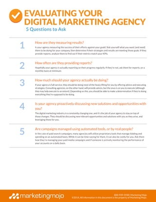 800-939-5938 | Marketing Mojo
©2014, All information in this document is the property of Marketing Mojo.
1
How are they measuring results?
Is your agency measuring the success of their efforts against your goals? Ask yourself what you want (and need)
them to be doing for your company, then determine if their strategies and results are meeting those goals. If they
provide reports, analyze them to find out if their metrics match your KPIs.
2
How often are they providing reports?
Hopefully your agency is actually reporting on their progress regularly. If they’re not, ask them for reports, on a
monthly basis at minimum.
3
How much should your agency actually be doing?
If your agency is full-service, they should be doing most of the heavy lifting for you by offering advice and executing
strategies. Consulting agencies, on the other hand, will provide advice, but the onus is on you to execute (although
they may help execute to an extent). Depending on this, you should be able to make a determination if they’re doing
everything they’re supposed to be doing.
4
Is your agency proactively discussing new solutions and opportunities with
you?
The digital marketing industry is a constantly changing one, and it’s the job of your agency to stay on top of
those changes. They should be discussing new relevant opportunities and solutions with you as they arise, and
leveraging those for you.
5
Are campaigns managed using automated tools, or by real people?
In the case of paid search campaigns, many agencies will utilize proprietary tools that manage bidding and
spending on an automated basis. While it can be time-saving for them, it can also be costly for you. Ask them
how they’re managing your paid media campaigns and if someone is actively monitoring the performance of
your accounts on a daily basis.
Evaluating Your
Digital Marketing Agency
5 Questions to Ask
 