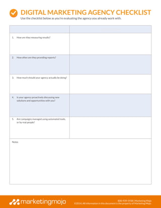800-939-5938 | Marketing Mojo
©2014, All information in this document is the property of Marketing Mojo.
Agency Name
1.	 How are they measuring results?
2.	 How often are they providing reports?
3.	 How much should your agency actually be doing?
4.	 Is your agency proactively discussing new
solutions and opportunities with you?
5.	 Are campaigns managed using automated tools,
or by real people?
Notes
Digital Marketing AGENCY CHECKLIST
Use the checklist below as you’re evaluating the agency you already work with.
 
