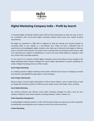 Digital Marketing Company India – Profit by Search
A renowned digital marketing company India, Profit by Search guarantees to make you stay on top of
the competition with one-of-a-kind digital marketing solutions built around your specific business
requirements.
We began our operations in 2000 with an objective to help you upscale your business growth by
increasing traffic to your website in a cost-effective way. Today, we have a dedicated team of
experienced and knowledgeable digital marketers who make use of advanced technologies to help you
setup a successful online business. Our experts work in parallel with you during the entire process, right
from optimizing your website to establishing it in search and social media platforms, keeping in mind
your market niche, and target audience.
It’s the result of our customer-oriented digital marketing services that today we have emerged as #1
Digital Marketing India Company. Ranging from search engine optimization to content marketing, the
variety of digital marketing services we offer includes:
Search Engine Marketing
As a leading provider of digital marketing services India, Profit by Search focuses on helping you extend
your business reach globally through organic or paid campaigns.
Search Engine Optimization
Being an expert in Search Engine Optimization, Profit by Search follows a strict no-Spam policy to help
you organically achieve #1 position on different search engine results, like Google, Yahoo, and Bing.
Social Media Marketing
Our internet marketers plan effective social media marketing strategies to create a buzz for your
website on different social media networks, including Facebook, Twitter, LinkedIn, etc.
Online Reputation Management
A leading digital marketing company in India, Profit by Search helps you improve your online reputation
by dealing with everything about your company’s brand in the online community.
Content Marketing
 