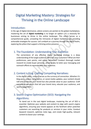 Digital Marketing Mastery: Strategies for
Thriving in the Online Landscape
Introduction:
In the age of digital dominance, where screens are portals to the global marketplace,
mastering the art of digital marketing is no longer an option—it's a necessity for
businesses aiming to thrive in the online landscape. This article serves as a
comprehensive guide, unraveling the intricacies of digital marketing and providing
actionable strategies for success. Let's embark on a journey through the digital realm,
exploring the pillars that support a thriving online presence.
1. The Foundation: Understanding Your Audience:
The cornerstone of any effective digital marketing strategy is a deep
understanding of the target audience. Who are your customers? What are their
preferences, pain points, and online behaviors? Conduct thorough market
research to create buyer personas, allowing you to tailor your messaging and
outreach efforts to resonate with your audience.
2. Content is King: Crafting Compelling Narratives:
In the digital realm, content serves as the currency of connection. Whether it's
blog posts, videos, infographics, or social media updates, your content should
not only showcase your brand but also provide value to your audience. Craft
compelling narratives that tell your brand story, educate your audience, and
spark engagement.
3. Search Engine Optimization (SEO): Navigating the
Algorithms:
To stand out in the vast digital landscape, mastering the art of SEO is
essential. Optimize your website and content to align with search engine
algorithms, ensuring your brand appears at the forefront when potential
customers are searching for products or services in your niche. Conduct
keyword research, optimize meta tags, and create high-quality, relevant
content to boost your rankings.
 