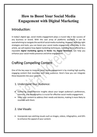 How to Boost Your Social Media
Engagement with Digital Marketing
Introduction:
In today's digital age, social media engagement plays a crucial role in the success of
any business or brand. With the vast array of platforms available, it can be
overwhelming to navigate the world of social media marketing. However, with the right
strategies and tools, you can boost your social media engagement effectively. In this
article, we will explore how digital marketing techniques, including those offered by a
reputable digital marketing agency in Noida like Digital Notebook, can help you
enhance your social media presence and drive engagement.
Crafting Compelling Content
One of the key ways to increase social media engagement is by creating high-quality,
engaging content that resonates with your audience. Here's how you can integrate
these keywords into your content:
1. Understand Your Audience:
• Gathering comprehensive insights about your target audience's preferences,
interests, and demographics is crucial for effective social media engagement.
• Tailor your content to address their needs and desires, making it more likely to
resonate with them.
2. Use Visuals:
• Incorporate eye-catching visuals such as images, videos, infographics, and GIFs
to enhance the appeal of your content.
 