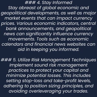 ### 4. Stay Informed
Stay abreast of global economic and
geopolitical developments, as well as major
market events that can impact currency
prices. Various economic indicators, central
bank announcements, and geopolitical
news can significantly influence currency
movements. Tools such as economic
calendars and financial news websites can
aid in keeping you informed.
### 5. Utilize Risk Management Techniques
Implement sound risk management
practices to protect your capital and
minimize potential losses. This includes
setting stop-loss and take-profit levels,
adhering to position sizing principles, and
avoiding overleveraging your trades.
 