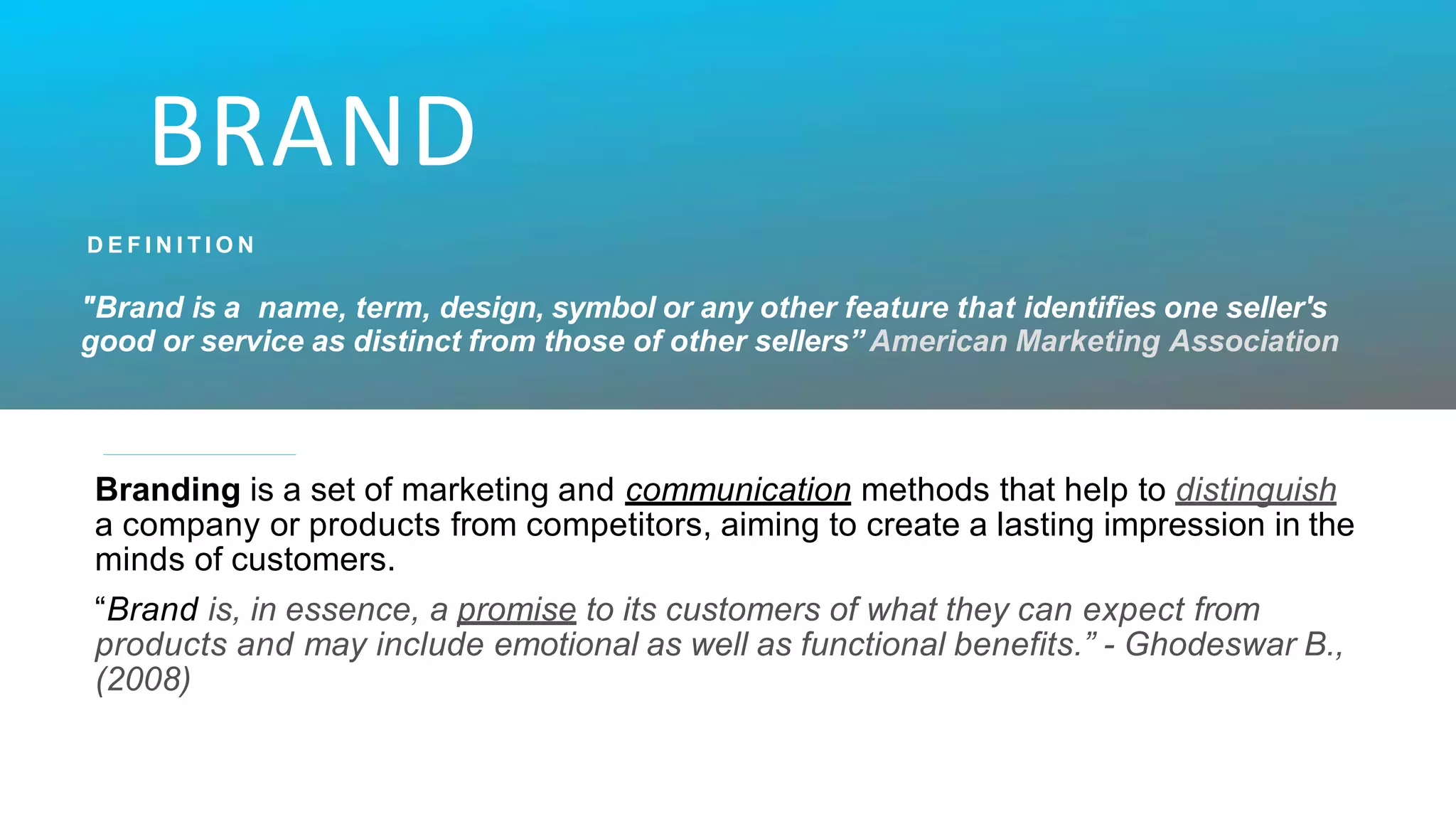 BRAND
D E F I N I T I O N
"Brand is a name, term, design, symbol or any other feature that identifies one seller's
good or service as distinct from those of other sellers” American Marketing Association
Branding is a set of marketing and communication methods that help to distinguish
a company or products from competitors, aiming to create a lasting impression in the
minds of customers.
“Brand is, in essence, a promise to its customers of what they can expect from
products and may include emotional as well as functional benefits.” - Ghodeswar B.,
(2008)
 
