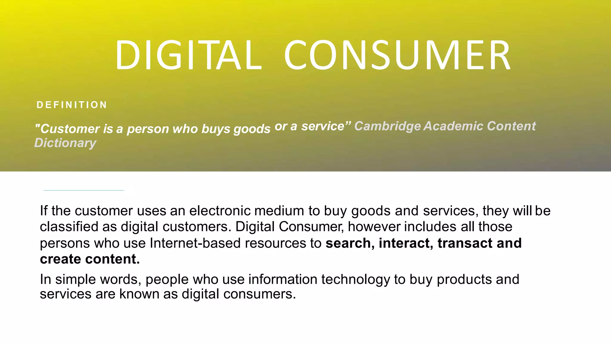 DIGITAL CONSUMER
or a service” Cambridge Academic Content
D E F I N I T I O N
"Customer is a person who buys goods
Dictionary
If the customer uses an electronic medium to buy goods and services, they will be
classified as digital customers. Digital Consumer, however includes all those
persons who use Internet-based resources to search, interact, transact and
create content.
In simple words, people who use information technology to buy products and
services are known as digital consumers.
 