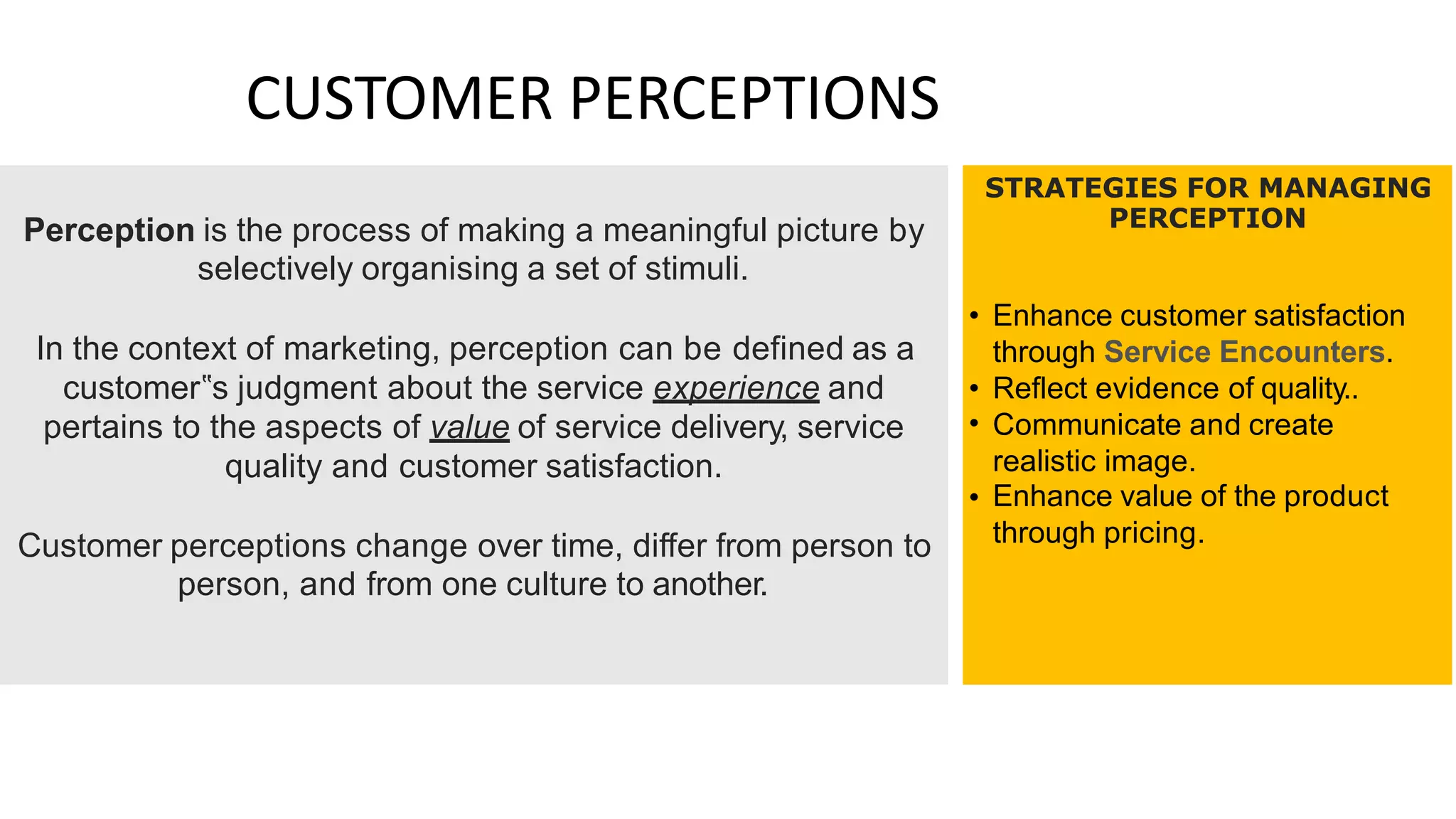 CUSTOMER PERCEPTIONS
STRATEGIES FOR MANAGING
PERCEPTION
Perception is the process of making a meaningful picture by
selectively organising a set of stimuli.
• Enhance customer satisfaction
through Service Encounters.
Reflect evidence of quality..
Communicate and create
realistic image.
Enhance value of the product
through pricing.
In the context of marketing, perception can be defined as a
customer‟s judgment about the service experience and
pertains to the aspects of value of service delivery, service
quality and customer satisfaction.
•
•
•
Customer perceptions change over time, differ from person to
person, and from one culture to another.
 