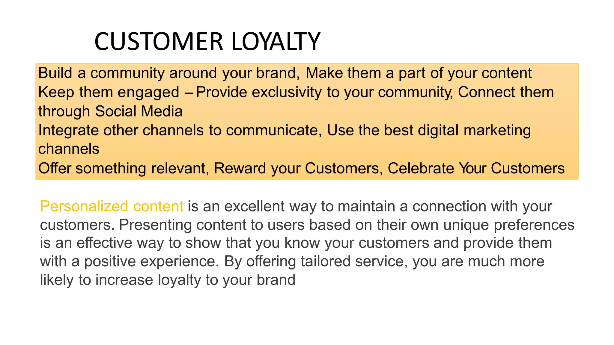 CUSTOMER LOYALTY
Personalized content is an excellent way to maintain a connection with your
customers. Presenting content to users based on their own unique preferences
is an effective way to show that you know your customers and provide them
with a positive experience. By offering tailored service, you are much more
likely to increase loyalty to your brand
Build a community around your brand, Make them a part of your content
Keep them engaged – Provide exclusivity to your community, Connect them
through Social Media
Integrate other channels to communicate, Use the best digital marketing
channels
Offer something relevant, Reward your Customers, Celebrate Y
our Customers
 