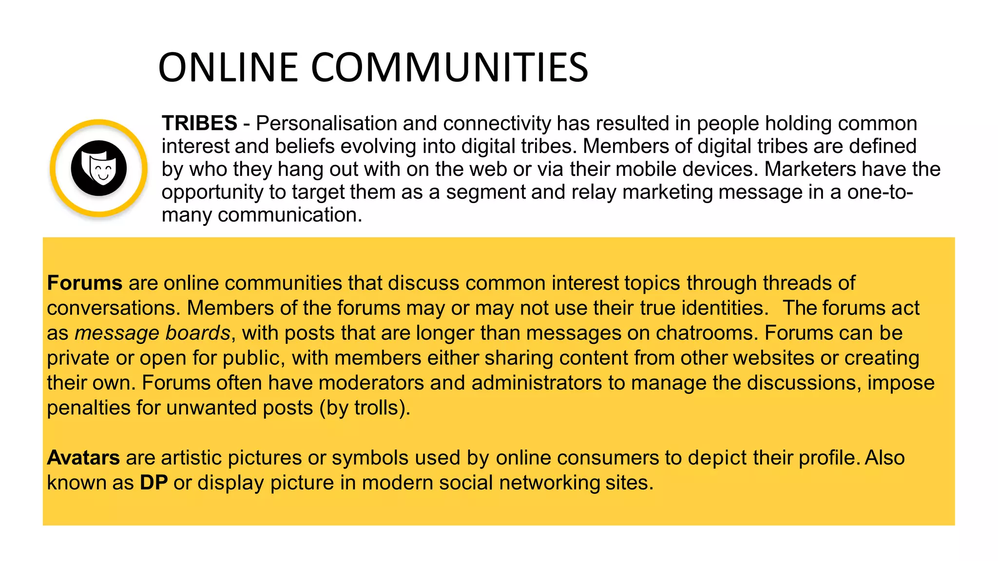 ONLINE COMMUNITIES
TRIBES - Personalisation and connectivity has resulted in people holding common
interest and beliefs evolving into digital tribes. Members of digital tribes are defined
by who they hang out with on the web or via their mobile devices. Marketers have the
opportunity to target them as a segment and relay marketing message in a one-to-
many communication.
Forums are online communities that discuss common interest topics through threads of
conversations. Members of the forums may or may not use their true identities. The forums act
as message boards, with posts that are longer than messages on chatrooms. Forums can be
private or open for public, with members either sharing content from other websites or creating
their own. Forums often have moderators and administrators to manage the discussions, impose
penalties for unwanted posts (by trolls).
Avatars are artistic pictures or symbols used by online consumers to depict their profile. Also
known as DP or display picture in modern social networking sites.
 
