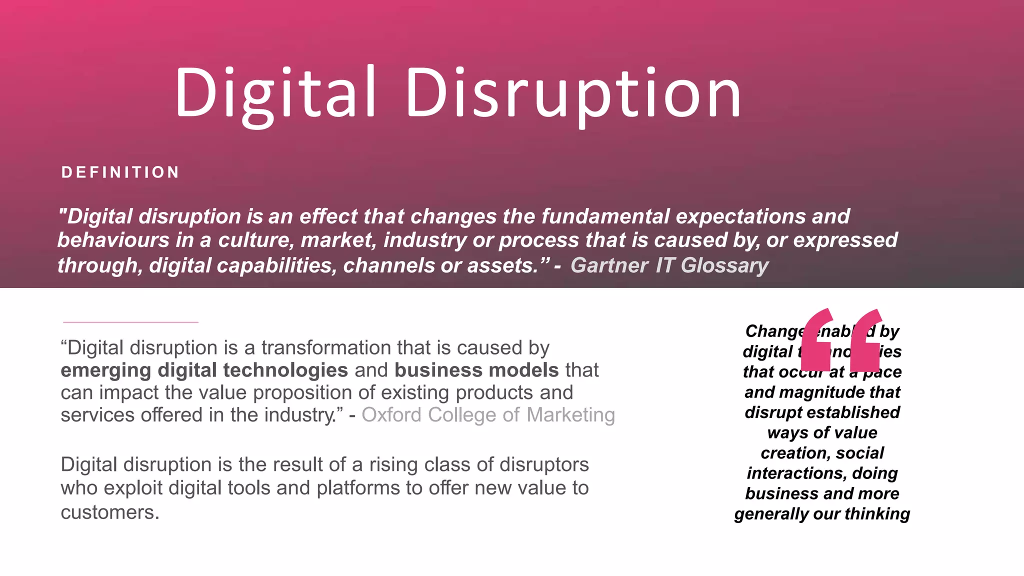 Digital Disruption
D E F I N I T I O N
"Digital disruption is an effect that changes the fundamental expectations and
behaviours in a culture, market, industry or process that is caused by, or expressed
through, digital capabilities, channels or assets.” - Gartner IT Glossary
Change enabled by
digital technologies
that occur at a pace
and magnitude that
disrupt established
ways of value
creation, social
interactions, doing
business and more
generally our thinking
“Digital disruption is a transformation that is caused by
emerging digital technologies and business models that
can impact the value proposition of existing products and
services offered in the industry.” - Oxford College of Marketing
Digital disruption is the result of a rising class of disruptors
who exploit digital tools and platforms to offer new value to
customers.
 