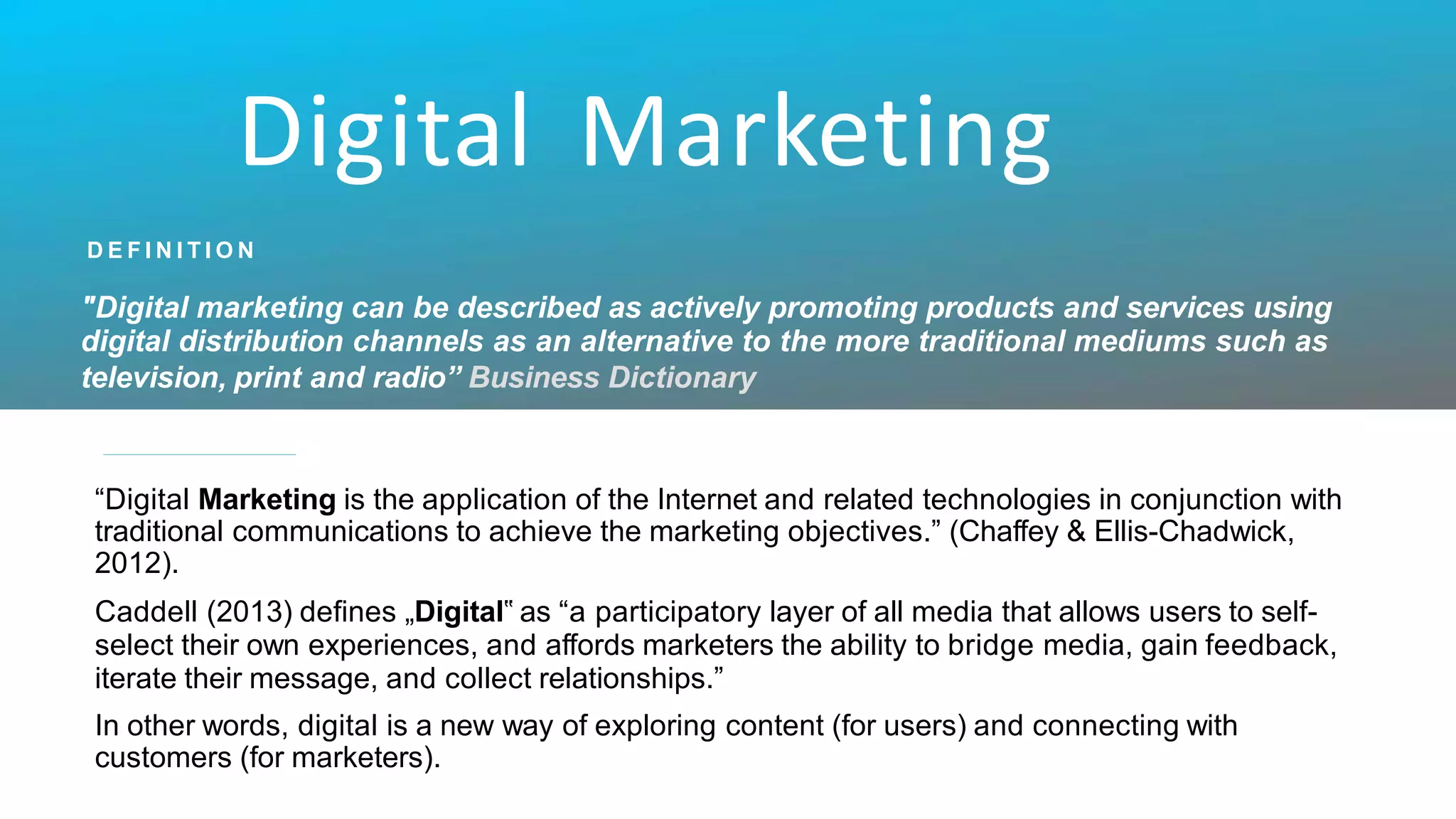Digital Marketing
D E F I N I T I O N
"Digital marketing can be described as actively promoting products and services using
digital distribution channels as an alternative to the more traditional mediums such as
television, print and radio” Business Dictionary
“Digital Marketing is the application of the Internet and related technologies in conjunction with
traditional communications to achieve the marketing objectives.” (Chaffey & Ellis-Chadwick,
2012).
Caddell (2013) defines „Digital‟ as “a participatory layer of all media that allows users to self-
select their own experiences, and affords marketers the ability to bridge media, gain feedback,
iterate their message, and collect relationships.”
In other words, digital is a new way of exploring content (for users) and connecting with
customers (for marketers).
 