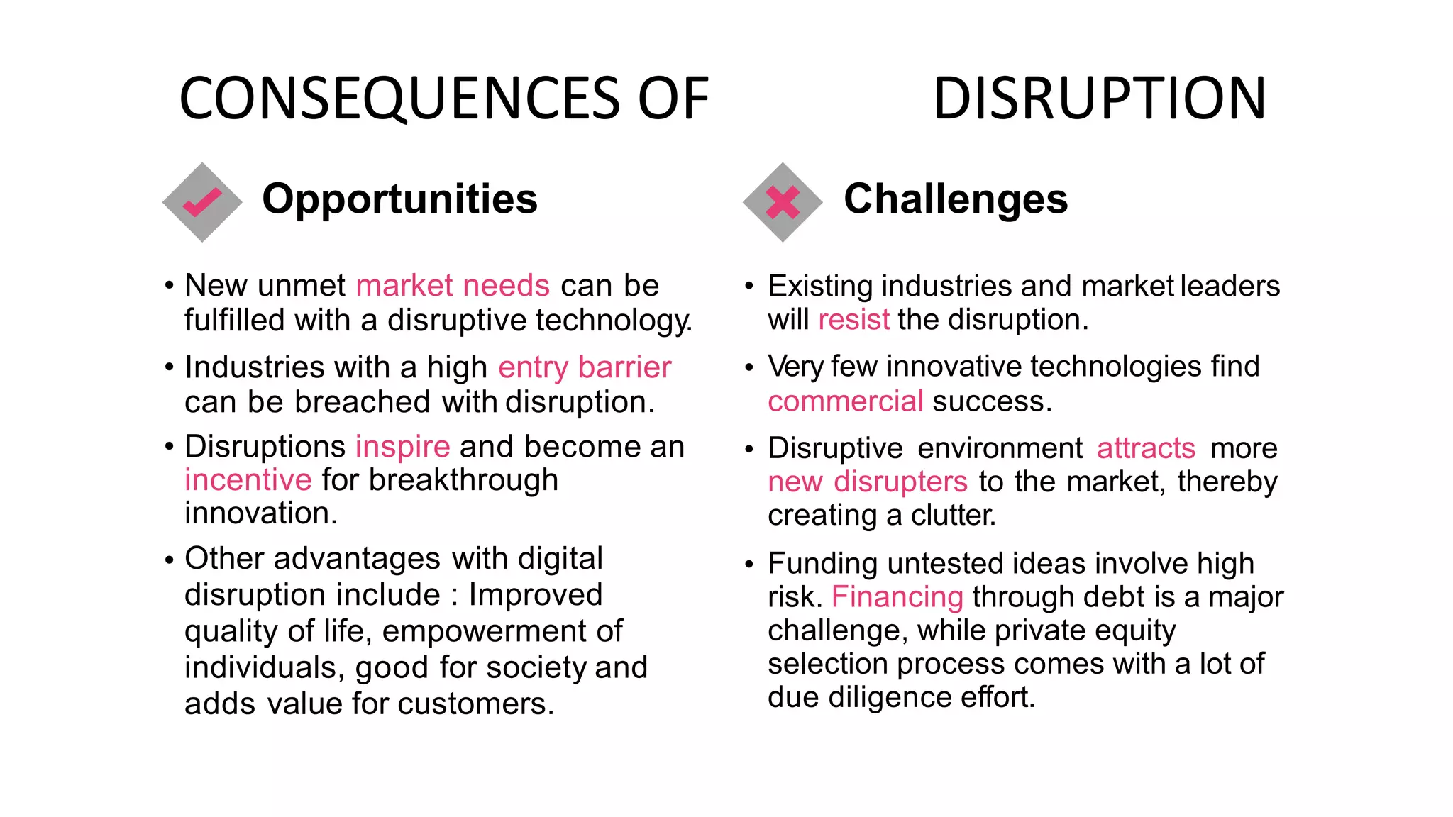 CONSEQUENCES OF
Opportunities
DISRUPTION
Challenges
• New unmet market needs can be
fulfilled with a disruptive technology.
Industries with a high entry barrier
can be breached with disruption.
• Existing industries and market leaders
will resist the disruption.
Very few innovative technologies find
commercial success.
Disruptive environment attracts more
new disrupters to the market, thereby
creating a clutter.
Funding untested ideas involve high
risk. Financing through debt is a major
challenge, while private equity
selection process comes with a lot of
due diligence effort.
• •
• Disruptions inspire and become
incentive for breakthrough
innovation.
Other advantages with digital
disruption include : Improved
quality of life, empowerment of
individuals, good for society and
adds value for customers.
an •
• •
 
