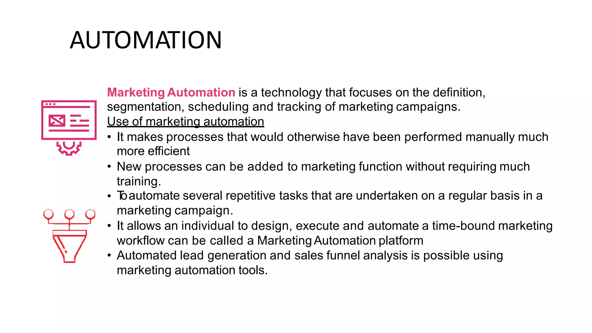 AUTOMATION
Marketing Automation is a technology that focuses on the definition,
segmentation, scheduling and tracking of marketing campaigns.
Use of marketing automation
• It makes processes that would otherwise have been performed manually much
more efficient
New processes can be added to marketing function without requiring much
training.
T
oautomate several repetitive tasks that are undertaken on a regular basis in a
marketing campaign.
It allows an individual to design, execute and automate a time-bound marketing
workflow can be called a MarketingAutomation platform
Automated lead generation and sales funnel analysis is possible using
marketing automation tools.
•
•
•
•
 