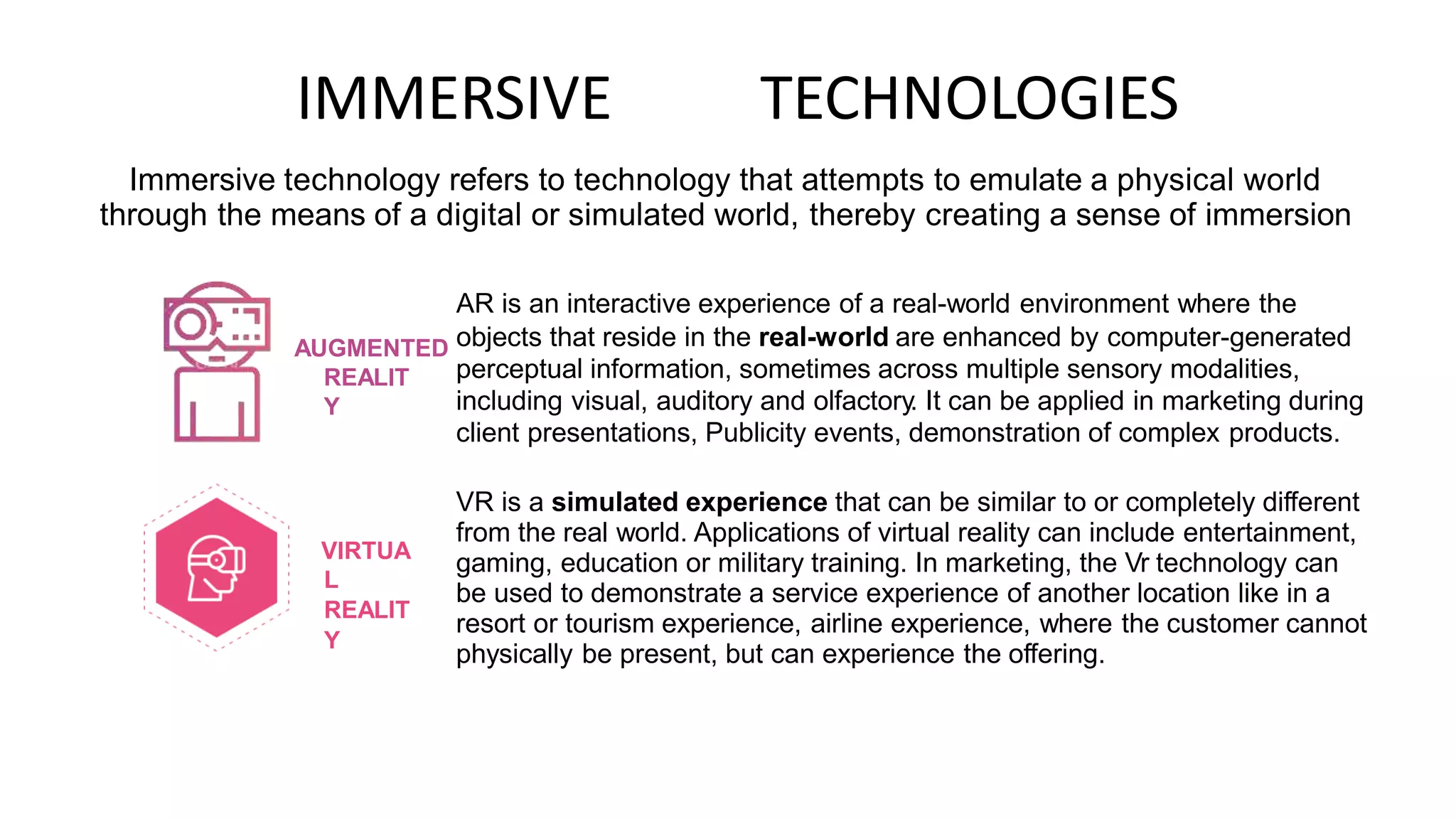 IMMERSIVE TECHNOLOGIES
Immersive technology refers to technology that attempts to emulate a physical world
through the means of a digital or simulated world, thereby creating a sense of immersion
AR is an interactive experience of a real-world environment where the
objects that reside in the real-world are enhanced by computer-generated
perceptual information, sometimes across multiple sensory modalities,
including visual, auditory and olfactory. It can be applied in marketing during
client presentations, Publicity events, demonstration of complex products.
AUGMENTED
REALIT
Y
VR is a simulated experience that can be similar to or completely different
from the real world. Applications of virtual reality can include entertainment,
gaming, education or military training. In marketing, the Vr technology can
be used to demonstrate a service experience of another location like in a
resort or tourism experience, airline experience, where the customer cannot
physically be present, but can experience the offering.
VIRTUA
L
REALIT
Y
 