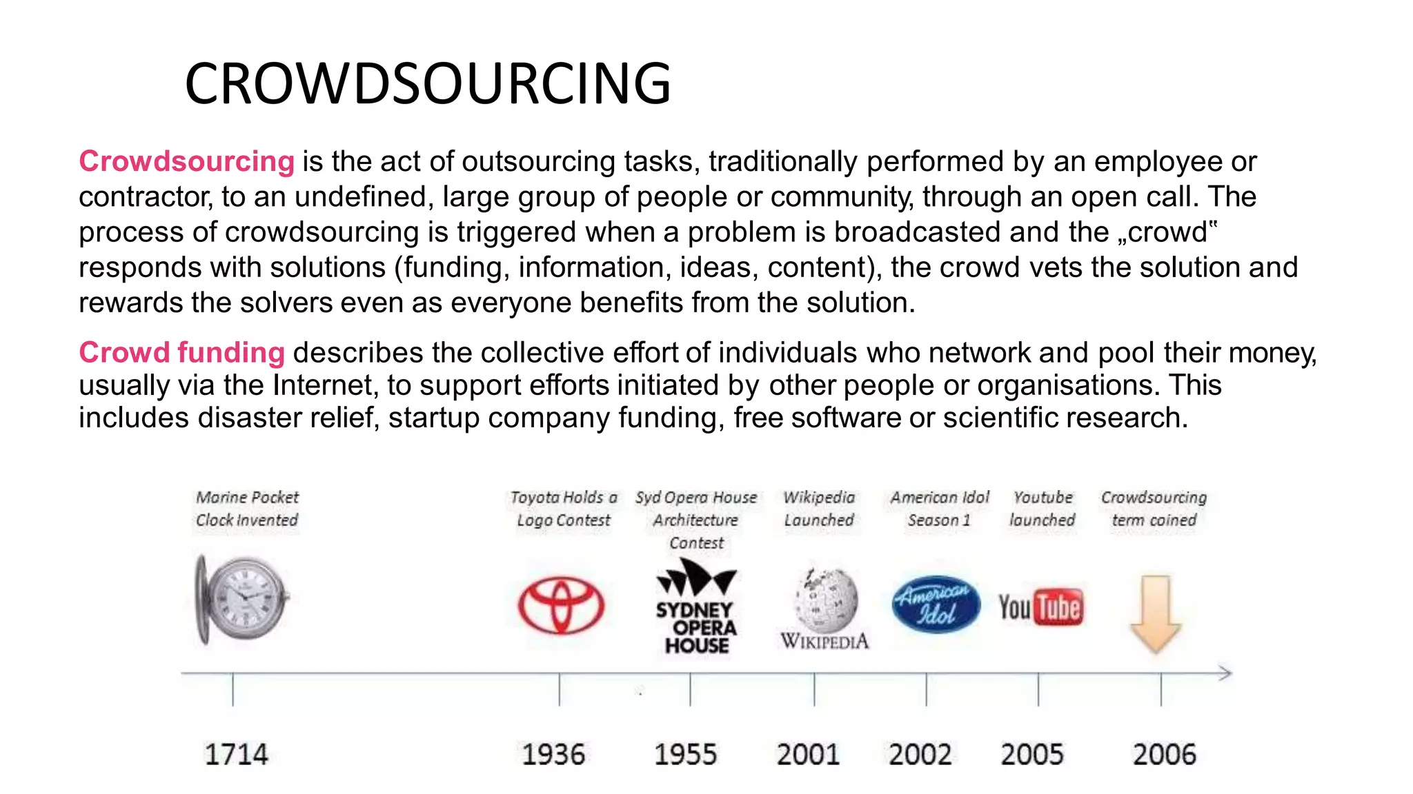 CROWDSOURCING
Crowdsourcing is the act of outsourcing tasks, traditionally performed by an employee or
contractor, to an undefined, large group of people or community, through an open call. The
process of crowdsourcing is triggered when a problem is broadcasted and the „crowd‟
responds with solutions (funding, information, ideas, content), the crowd vets the solution and
rewards the solvers even as everyone benefits from the solution.
Crowd funding describes the collective effort of individuals who network and pool their money,
usually via the Internet, to support efforts initiated by other people or organisations. This
includes disaster relief, startup company funding, free software or scientific research.
 