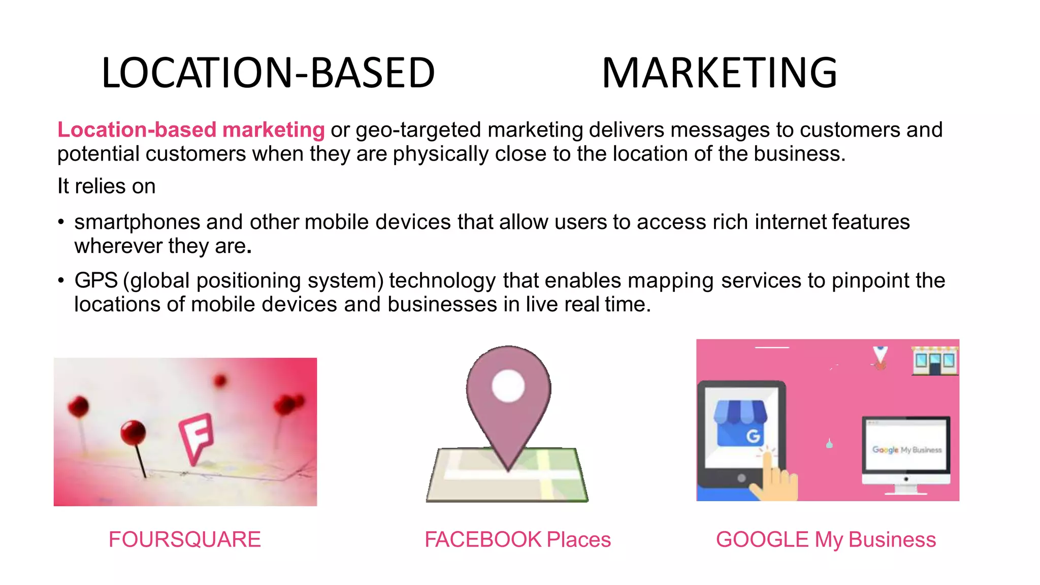 LOCATION-BASED MARKETING
Location-based marketing or geo-targeted marketing delivers messages to customers and
potential customers when they are physically close to the location of the business.
It relies on
• smartphones and other mobile devices that allow users to access rich internet features
wherever they are.
• GPS (global positioning system) technology that enables mapping services to pinpoint the
locations of mobile devices and businesses in live real time.
FOURSQUARE FACEBOOK Places GOOGLE My Business
 