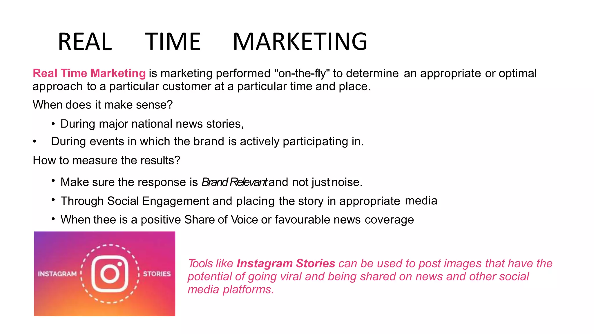 REAL TIME MARKETING
Real Time Marketing is marketing performed "on-the-fly" to determine
approach to a particular customer at a particular time and place.
When does it make sense?
• During major national news stories,
an appropriate or optimal
• During events in which the brand is actively participating in.
How
•
•
•
to measure the results?
Make sure the response is BrandRelevantand not justnoise.
Through Social Engagement and placing the story in appropriate media
When thee is a positive Share of Voice or favourable news coverage
T
ools like Instagram Stories can be used to post images that have the
potential of going viral and being shared on news and other social
media platforms.
 