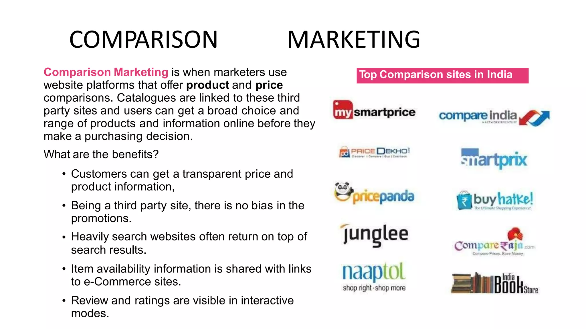 COMPARISON MARKETING
Comparison Marketing is when marketers use
website platforms that offer product and price
comparisons. Catalogues are linked to these third
party sites and users can get a broad choice and
range of products and information online before they
make a purchasing decision.
What are the benefits?
• Customers can get a transparent price and
product information,
Being a third party site, there is no bias in the
promotions.
Heavily search websites often return on top of
search results.
Item availability information is shared with links
to e-Commerce sites.
Review and ratings are visible in interactive
modes.
•
•
•
•
Top Comparison sites in India
 