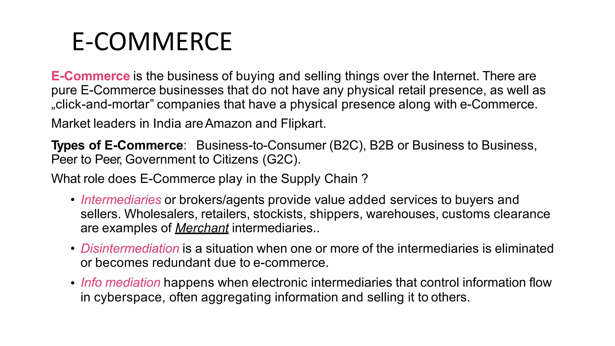 E-COMMERCE
E-Commerce is the business of buying and selling things over the Internet. There are
pure E-Commerce businesses that do not have any physical retail presence, as well as
„click-and-mortar‟ companies that have a physical presence along with e-Commerce.
Market leaders in India areAmazon and Flipkart.
Types of E-Commerce: Business-to-Consumer (B2C), B2B or Business to Business,
Peer to Peer, Government to Citizens (G2C).
What role does E-Commerce play in the Supply Chain ?
• Intermediaries or brokers/agents provide value added services to buyers and
sellers. Wholesalers, retailers, stockists, shippers, warehouses, customs clearance
are examples of Merchant intermediaries..
Disintermediation is a situation when one or more of the intermediaries is eliminated
or becomes redundant due to e-commerce.
Info mediation happens when electronic intermediaries that control information flow
in cyberspace, often aggregating information and selling it to others.
•
•
 