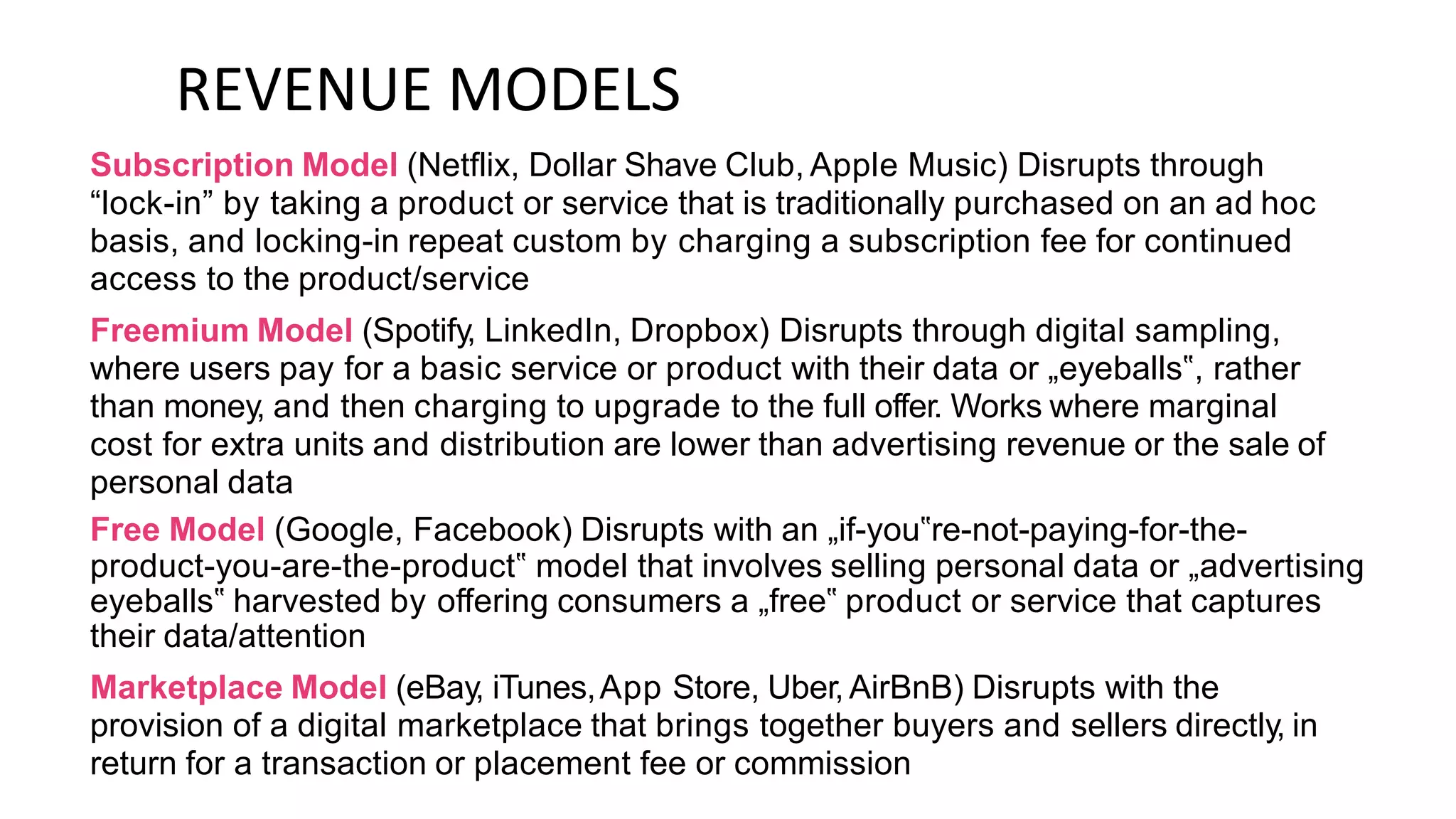 REVENUE MODELS
Subscription Model (Netflix, Dollar Shave Club, Apple Music) Disrupts through
“lock-in” by taking a product or service that is traditionally purchased on an ad hoc
basis, and locking-in repeat custom by charging a subscription fee for continued
access to the product/service
Freemium Model (Spotify, LinkedIn, Dropbox) Disrupts through digital sampling,
where users pay for a basic service or product with their data or „eyeballs‟, rather
than money, and then charging to upgrade to the full offer. Works where marginal
cost for extra units and distribution are lower than advertising revenue or the sale of
personal data
Free Model (Google, Facebook) Disrupts with an „if-you‟re-not-paying-for-the-
product-you-are-the-product‟ model that involves selling personal data or „advertising
eyeballs‟ harvested by offering consumers a „free‟ product or service that captures
their data/attention
Marketplace Model (eBay, iTunes,App Store, Uber, AirBnB) Disrupts with the
provision of a digital marketplace that brings together buyers and sellers directly, in
return for a transaction or placement fee or commission
 