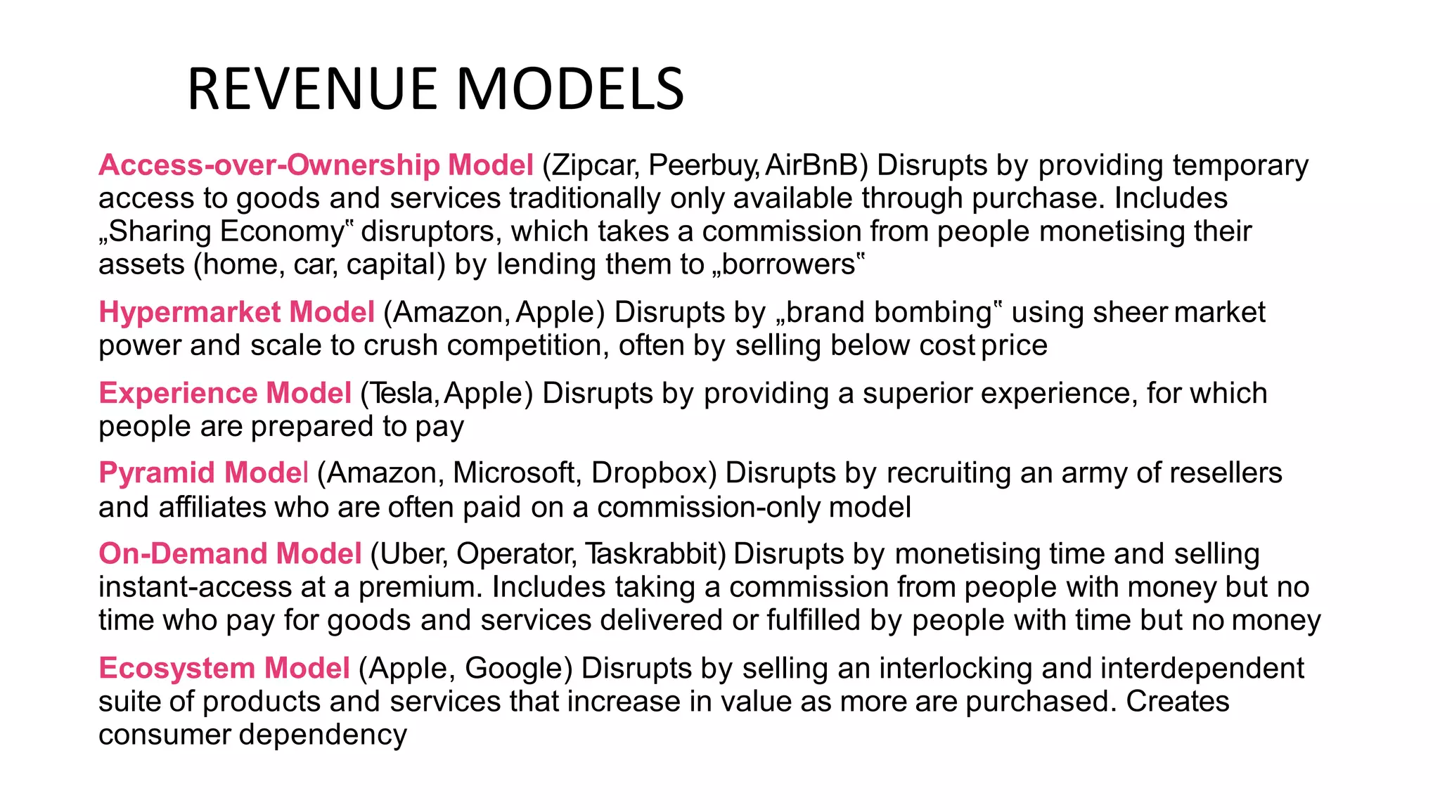 REVENUE MODELS
Access-over-Ownership Model (Zipcar, Peerbuy,AirBnB) Disrupts by providing temporary
access to goods and services traditionally only available through purchase. Includes
„Sharing Economy‟ disruptors, which takes a commission from people monetising their
assets (home, car, capital) by lending them to „borrowers‟
Hypermarket Model (Amazon,Apple) Disrupts by „brand bombing‟ using sheer market
power and scale to crush competition, often by selling below cost price
Experience Model (T
esla,Apple) Disrupts by providing a superior experience, for which
people are prepared to pay
Pyramid Model (Amazon, Microsoft, Dropbox) Disrupts by recruiting an army of resellers
and affiliates who are often paid on a commission-only model
On-Demand Model (Uber, Operator, T
askrabbit) Disrupts by monetising time and selling
instant-access at a premium. Includes taking a commission from people with money but no
time who pay for goods and services delivered or fulfilled by people with time but no money
Ecosystem Model (Apple, Google) Disrupts by selling an interlocking and interdependent
suite of products and services that increase in value as more are purchased. Creates
consumer dependency
 