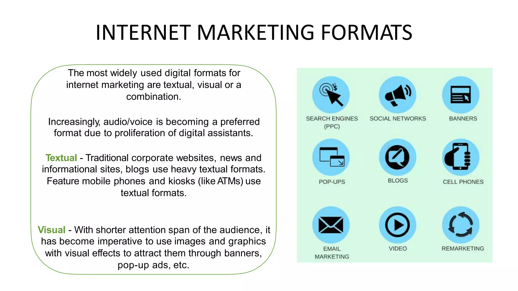 INTERNET MARKETING
The most widely used digital formats for
internet marketing are textual, visual or a
combination.
FORMATS
Increasingly, audio/voice is becoming a preferred
format due to proliferation of digital assistants.
Textual - Traditional corporate websites, news and
informational sites, blogs use heavy textual formats.
Feature mobile phones and kiosks (like ATMs) use
textual formats.
Visual - With shorter attention span of the audience, it
has become imperative to use images and graphics
with visual effects to attract them through banners,
pop-up ads, etc.
 