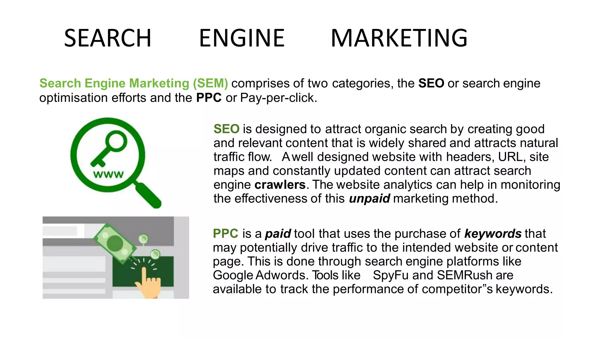 SEARCH ENGINE MARKETING
Search Engine Marketing (SEM) comprises of two categories, the SEO or search engine
optimisation efforts and the PPC or Pay-per-click.
SEO is designed to attract organic search by creating good
and relevant content that is widely shared and attracts natural
traffic flow. Awell designed website with headers, URL, site
maps and constantly updated content can attract search
engine crawlers. The website analytics can help in monitoring
the effectiveness of this unpaid marketing method.
PPC is a paid tool that uses the purchase of keywords that
may potentially drive traffic to the intended website or content
page. This is done through search engine platforms like
Google Adwords. T
ools like SpyFu and SEMRush are
available to track the performance of competitor‟s keywords.
 