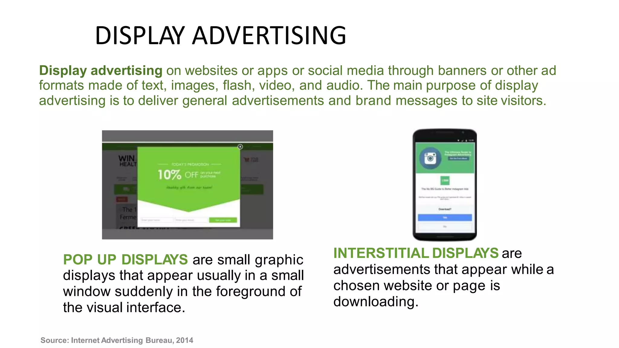 DISPLAY ADVERTISING
Display advertising on websites or apps or social media through banners or other ad
formats made of text, images, flash, video, and audio. The main purpose of display
advertising is to deliver general advertisements and brand messages to site visitors.
INTERSTITIAL DISPLAYS are
advertisements that appear while a
chosen website or page is
downloading.
POP UP DISPLA
YS are small graphic
displays that appear usually in a small
window suddenly in the foreground of
the visual interface.
Source: Internet Advertising Bureau, 2014
 