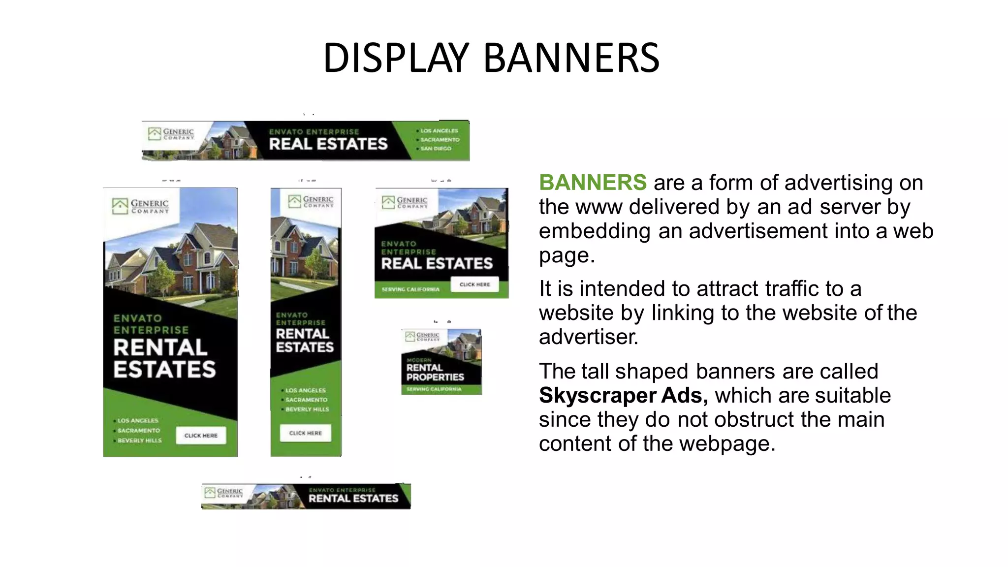 DISPLAY BANNERS
BANNERS are a form of advertising on
the www delivered by an ad server by
embedding an advertisement into a web
page.
It is intended to attract traffic to a
website by linking to the website of the
advertiser.
The tall shaped banners are called
Skyscraper Ads, which are suitable
since they do not obstruct the main
content of the webpage.
 