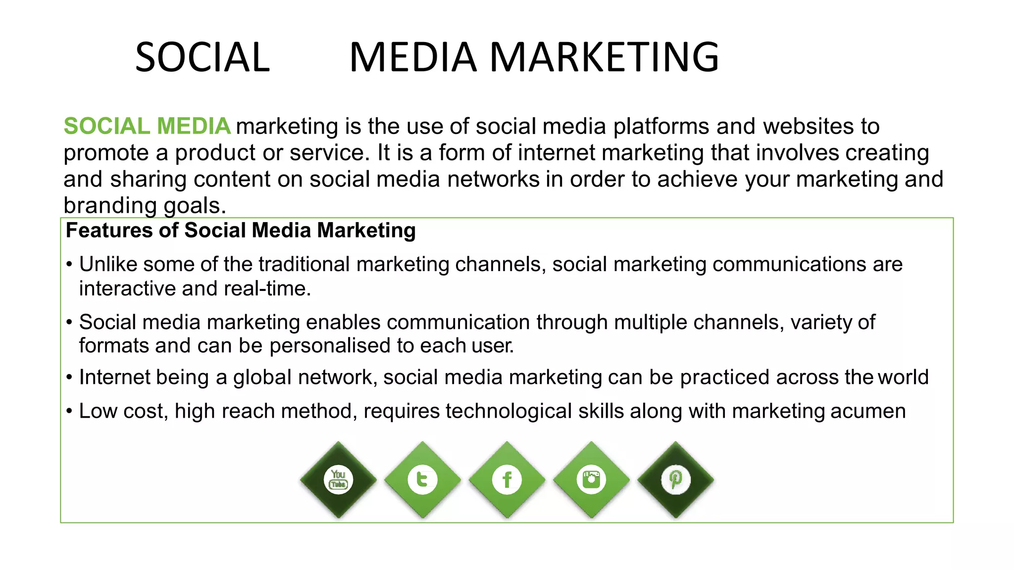 SOCIAL MEDIA MARKETING
SOCIAL MEDIA marketing is the use of social media platforms and websites to
promote a product or service. It is a form of internet marketing that involves creating
and sharing content on social media networks in order to achieve your marketing and
branding goals.
Features of Social Media Marketing
• Unlike some of the traditional marketing channels, social marketing communications are
interactive and real-time.
• Social media marketing enables communication through multiple channels, variety of
formats and can be personalised to each user.
• Internet being a global network, social media marketing can be practiced across the world
• Low cost, high reach method, requires technological skills along with marketing acumen
 