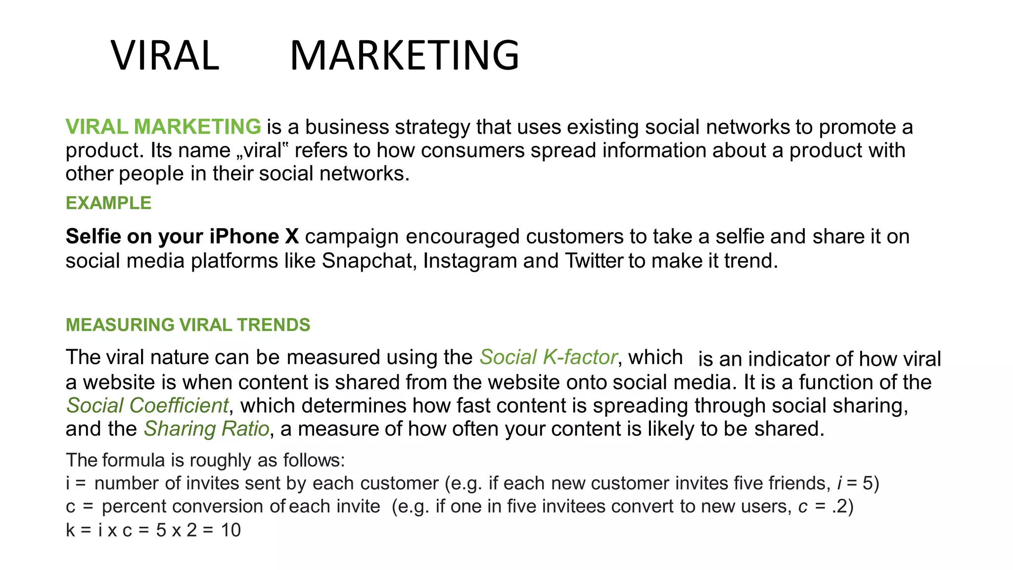 VIRAL MARKETING
VIRAL MARKETING is a business strategy that uses existing social networks to promote a
product. Its name „viral‟ refers to how consumers spread information about a product with
other people in their social networks.
EXAMPLE
Selfie on your iPhone X campaign encouraged customers to take a selfie and share it on
social media platforms like Snapchat, Instagram and Twitter to make it trend.
MEASURING VIRAL TRENDS
The viral nature can be measured using the Social K-factor, which is an indicator of how viral
a website is when content is shared from the website onto social media. It is a function of the
Social Coefficient, which determines how fast content is spreading through social sharing,
and the Sharing Ratio, a measure of how often your content is likely to be shared.
The formula is roughly as follows:
i = number of invites sent by each customer (e.g. if each new customer invites five friends, i = 5)
c = percent conversion of each invite (e.g. if one in five invitees convert to new users, c = .2)
k = i x c = 5 x 2 = 10
 