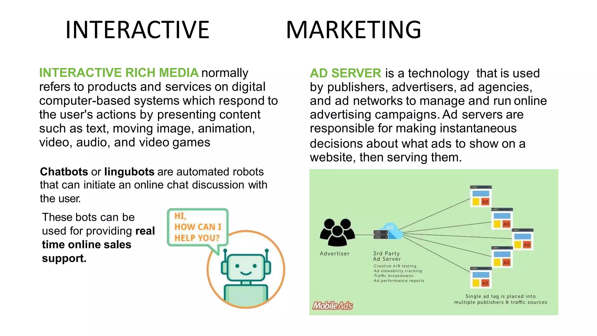 INTERACTIVE
INTERACTIVE RICH MEDIA normally
refers to products and services on digital
computer-based systems which respond to
the user's actions by presenting content
such as text, moving image, animation,
video, audio, and video games
MARKETING
AD SERVER is a technology that is used
by publishers, advertisers, ad agencies,
and ad networks to manage and run online
advertising campaigns. Ad servers are
responsible for making instantaneous
decisions about what ads to show on a
website, then serving them.
Chatbots or lingubots are automated robots
that can initiate an online chat discussion with
the user.
These bots can be
used for providing real
time online sales
support.
 
