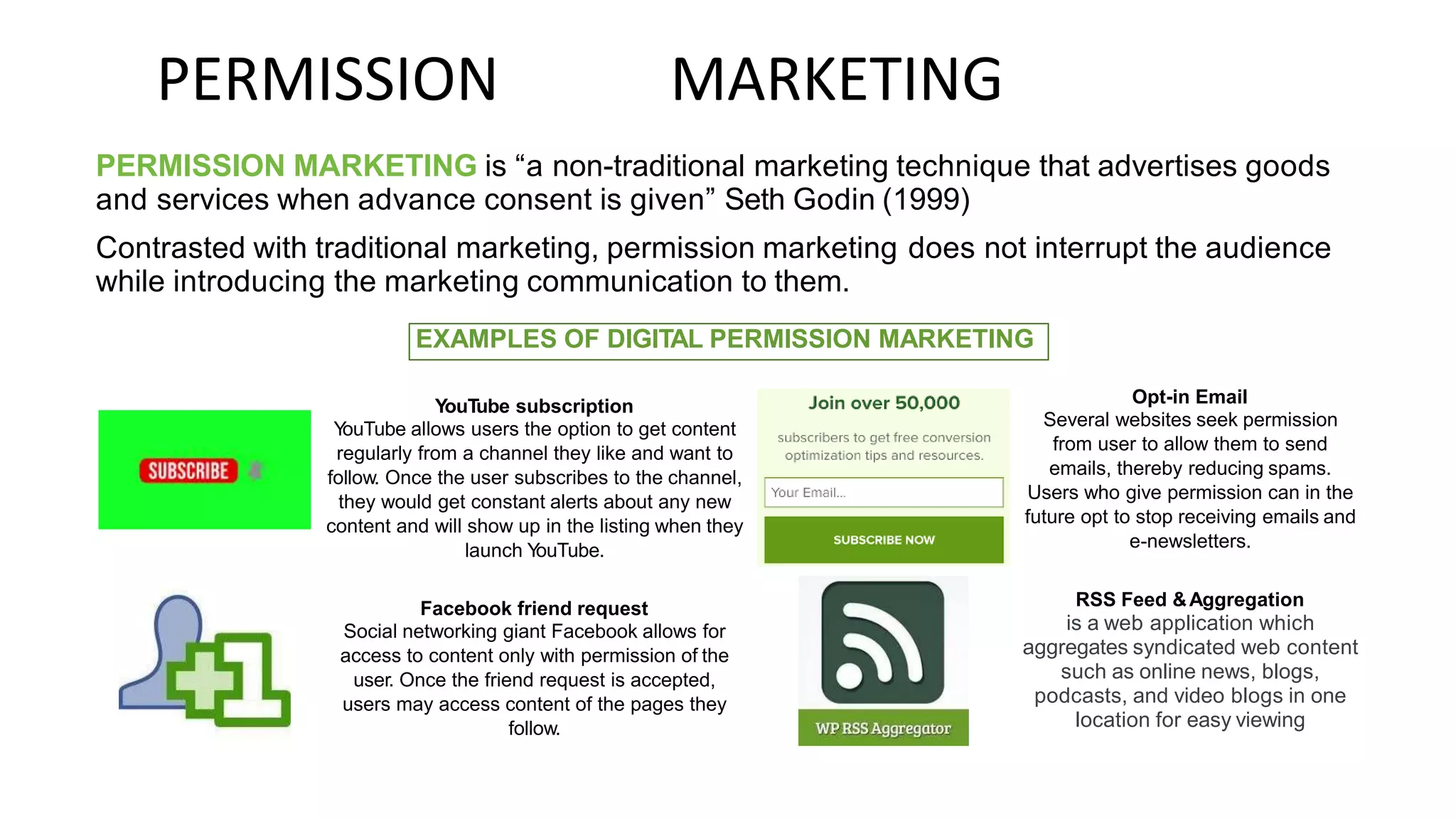 PERMISSION MARKETING
PERMISSION MARKETING is “a non-traditional marketing technique that advertises goods
and services when advance consent is given” Seth Godin (1999)
Contrasted with traditional marketing, permission marketing does not interrupt the audience
while introducing the marketing communication to them.
Opt-in Email
Several websites seek permission
from user to allow them to send
emails, thereby reducing spams.
Users who give permission can in the
future opt to stop receiving emails and
e-newsletters.
YouTube subscription
Y
ouTube allows users the option to get content
regularly from a channel they like and want to
follow. Once the user subscribes to the channel,
they would get constant alerts about any new
content and will show up in the listing when they
launch Y
ouTube.
RSS Feed &Aggregation
is a web application which
aggregates syndicated web content
such as online news, blogs,
podcasts, and video blogs in one
location for easy viewing
Facebook friend request
Social networking giant Facebook allows for
access to content only with permission of the
user. Once the friend request is accepted,
users may access content of the pages they
follow.
EXAMPLES OF DIGITAL PERMISSION MARKETING
 