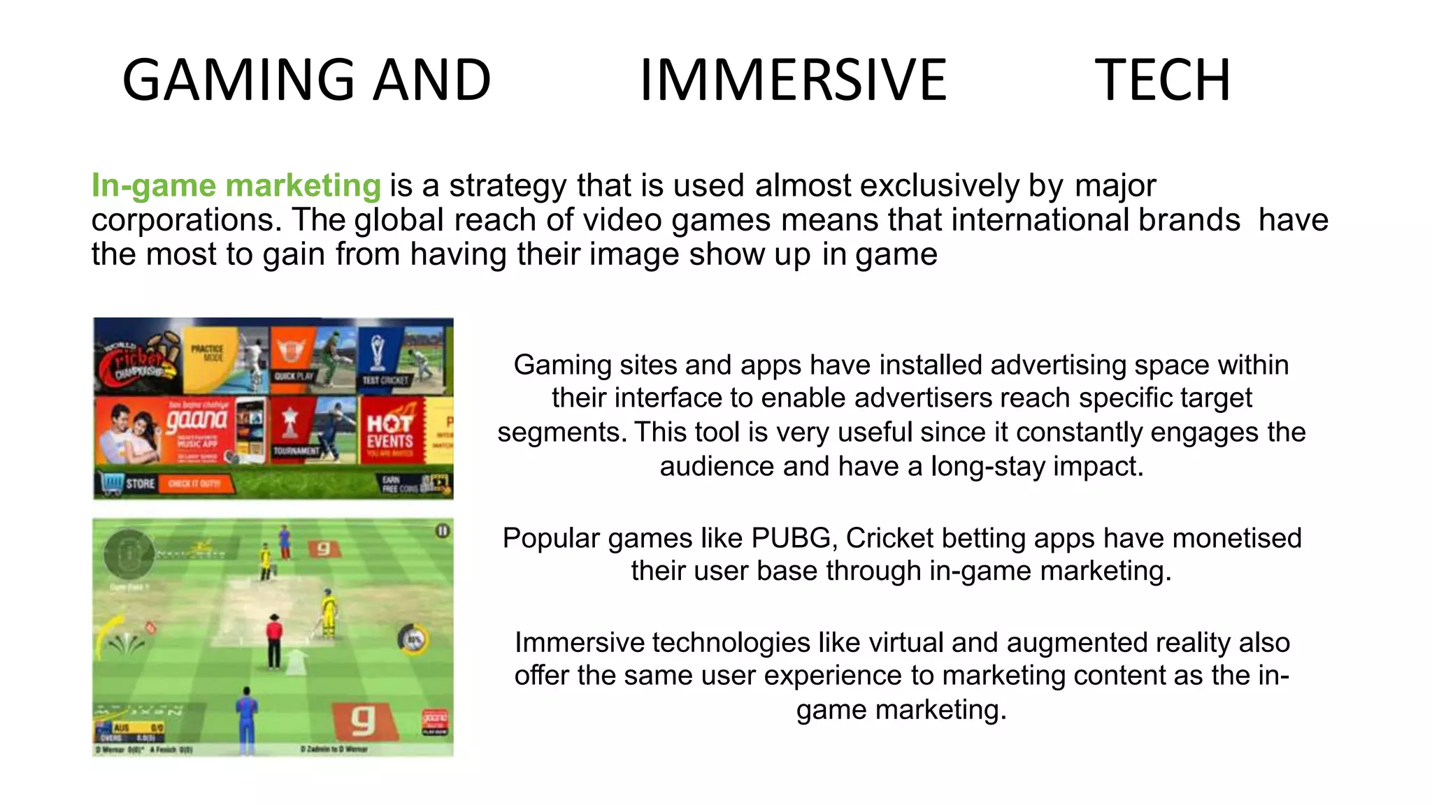 GAMING AND IMMERSIVE TECH
In-game marketing is a strategy that is used almost exclusively by major
corporations. The global reach of video games means that international brands have
the most to gain from having their image show up in game
Gaming sites and apps have installed advertising space within
their interface to enable advertisers reach specific target
segments. This tool is very useful since it constantly engages the
audience and have a long-stay impact.
Popular games like PUBG, Cricket betting apps have monetised
their user base through in-game marketing.
Immersive technologies like virtual and augmented reality also
offer the same user experience to marketing content as the in-
game marketing.
 