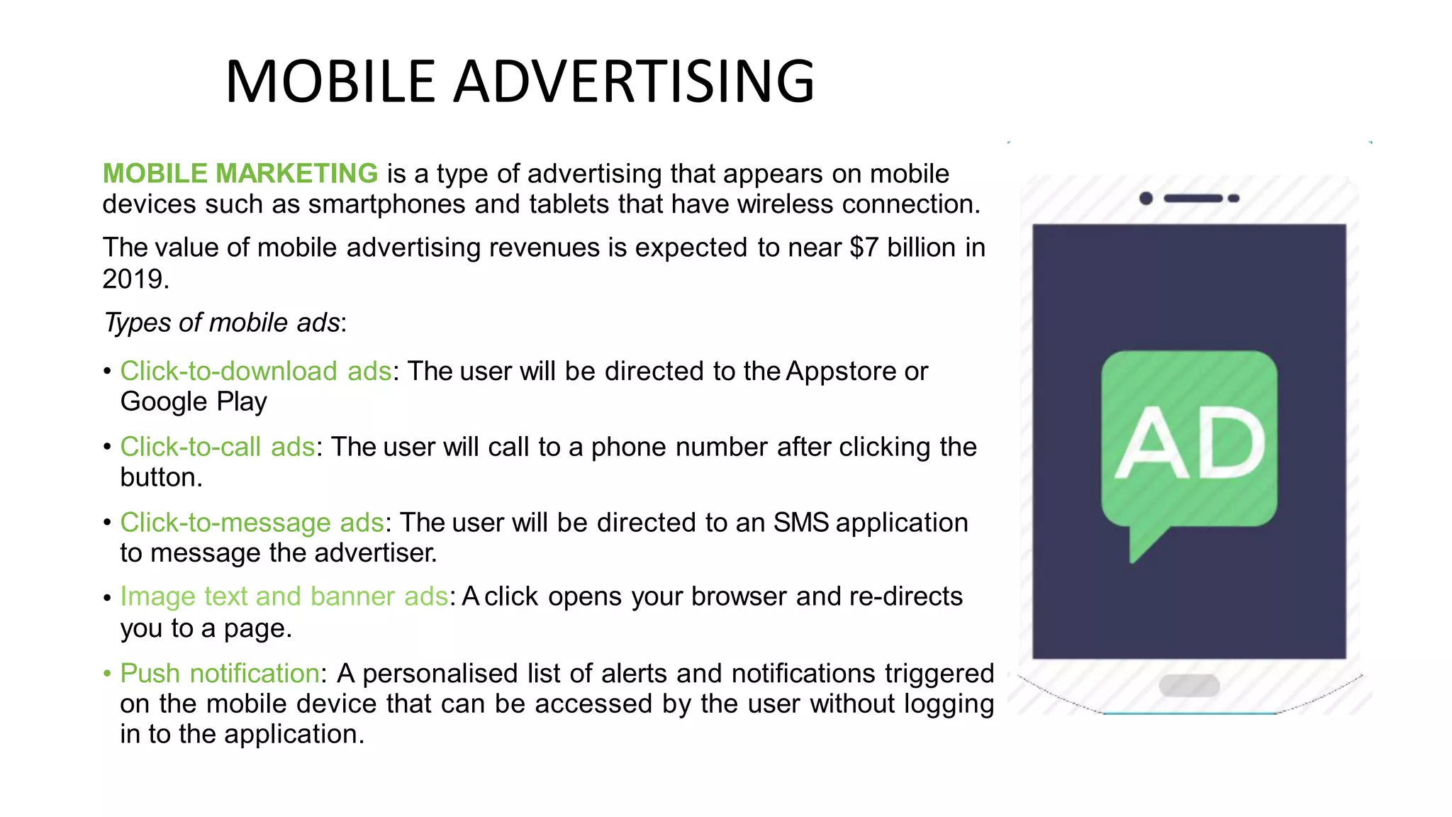 MOBILE ADVERTISING
MOBILE MARKETING is a type of advertising that appears on mobile
devices such as smartphones and tablets that have wireless connection.
The value of mobile advertising revenues is expected to near $7 billion in
2019.
Types of mobile ads:
• Click-to-download ads: The user will be directed to the Appstore or
Google Play
Click-to-call ads: The user will call to a phone number after clicking the
button.
Click-to-message ads: The user will be directed to an SMS application
to message the advertiser.
Image text and banner ads: A click opens your browser and re-directs
you to a page.
Push notification: A personalised list of alerts and notifications triggered
on the mobile device that can be accessed by the user without logging
in to the application.
•
•
•
•
 