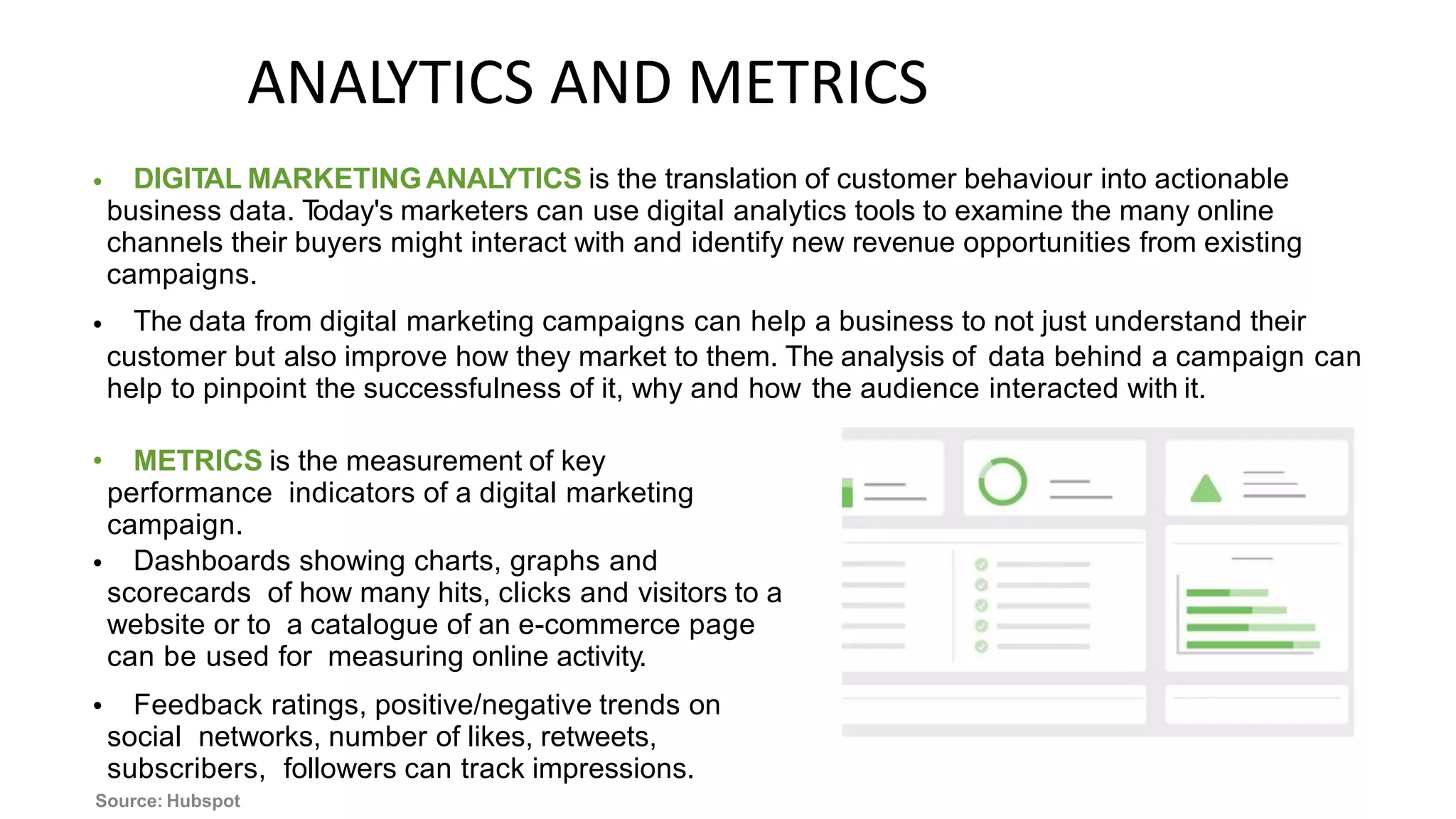 ANALYTICS AND METRICS
DIGITAL MARKETINGANAL
YTICS is the translation of customer behaviour into actionable
business data. T
oday's marketers can use digital analytics tools to examine the many online
channels their buyers might interact with and identify new revenue opportunities from existing
campaigns.
The data from digital marketing campaigns can help a business to not just understand their
•
•
customer but also improve how they market to them. The analysis of data behind a campaign can
help to pinpoint the successfulness of it, why and how the audience interacted with it.
• METRICS is the measurement of key
performance indicators of a digital marketing
campaign.
Dashboards showing charts, graphs and
scorecards of how many hits, clicks and visitors to a
website or to a catalogue of an e-commerce page
can be used for measuring online activity.
Feedback ratings, positive/negative trends on
social networks, number of likes, retweets,
subscribers, followers can track impressions.
•
•
Source: Hubspot
 