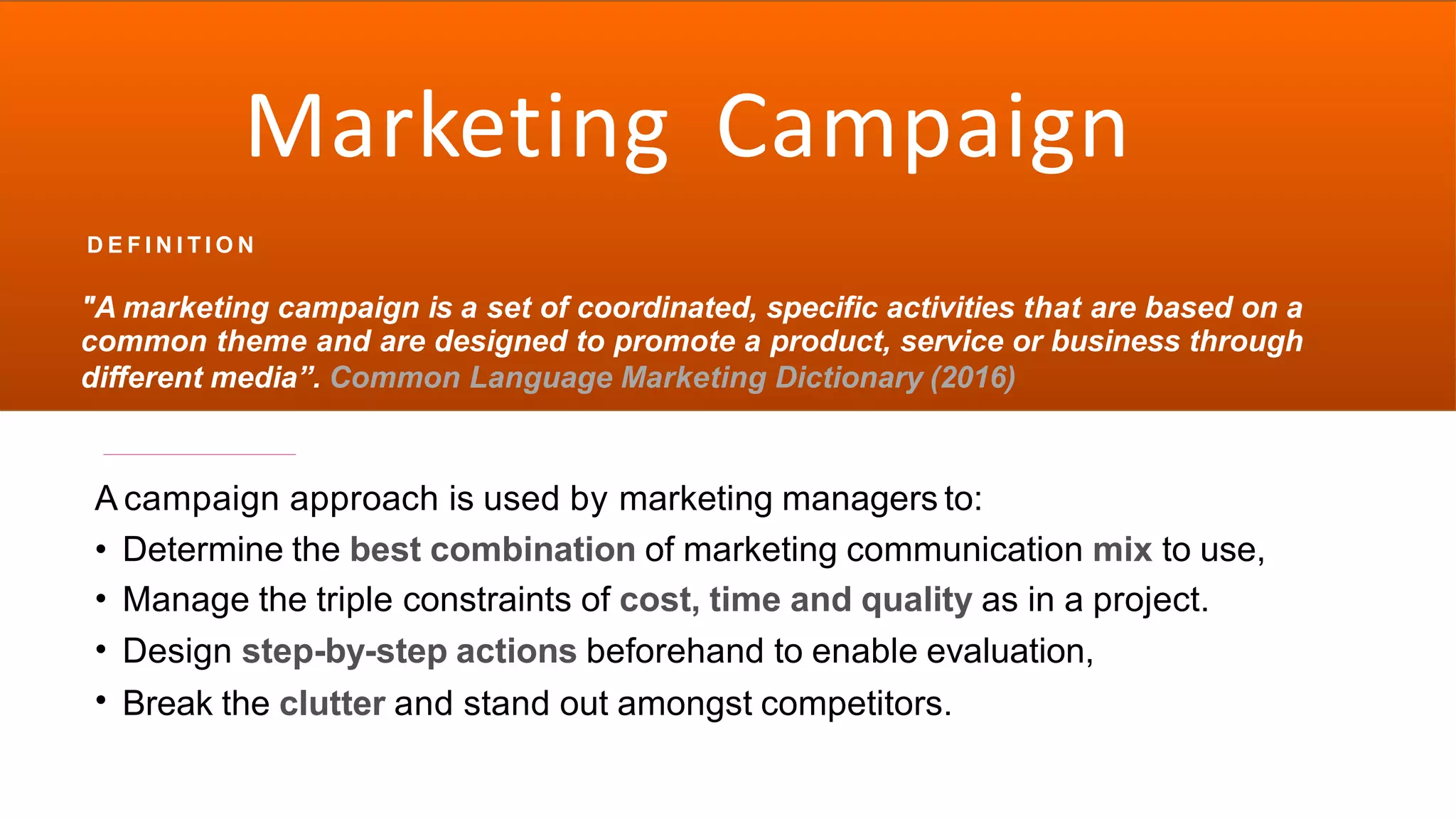 Marketing
D E F I N I T I O N
Campaign
"A marketing campaign is a set of coordinated, specific activities that are based on a
common theme and are designed to promote a product, service or business through
different media”. Common Language Marketing Dictionary (2016)
A campaign approach is used by marketing managers to:
•
•
•
•
Determine the best combination of marketing communication mix to use,
Manage the triple constraints of cost, time and quality as in a project.
Design step-by-step actions beforehand to enable evaluation,
Break the clutter and stand out amongst competitors.
 