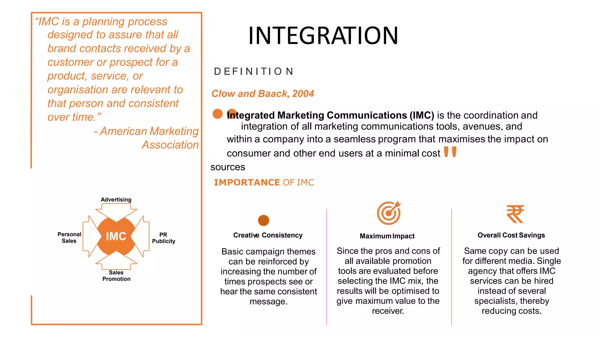 “IMC is a planning process
designed to assure that all
brand contacts received by a
customer or prospect for a
product, service, or
organisation are relevant to
that person and consistent
over time.”
- American Marketing
Association
INTEGRATION
D E F I N I TI O N
Clow and Baack, 2004
••integration of all marketing communications tools, avenues, and
sources
Integrated Marketing Communications (IMC) is the coordination and
within a company into a seamless program that maximises the impact on
consumer and other end users at a minimal cost
''
IMPORTANCE OF IMC
Advertising
Creativ•
e Consistency
Basic campaign themes
can be reinforced by
increasing the number of
times prospects see or
hear the same consistent
message.
₹
₹
Overall Cost Savings
IMC
Personal
Sales
PR
Publicity
MaximumImpact
Since the pros and cons of
all available promotion
tools are evaluated before
selecting the IMC mix, the
results will be optimised to
give maximum value to the
receiver.
Same copy can be used
for different media. Single
agency that offers IMC
services can be hired
instead of several
specialists, thereby
reducing costs.
Sales
Promotion
 