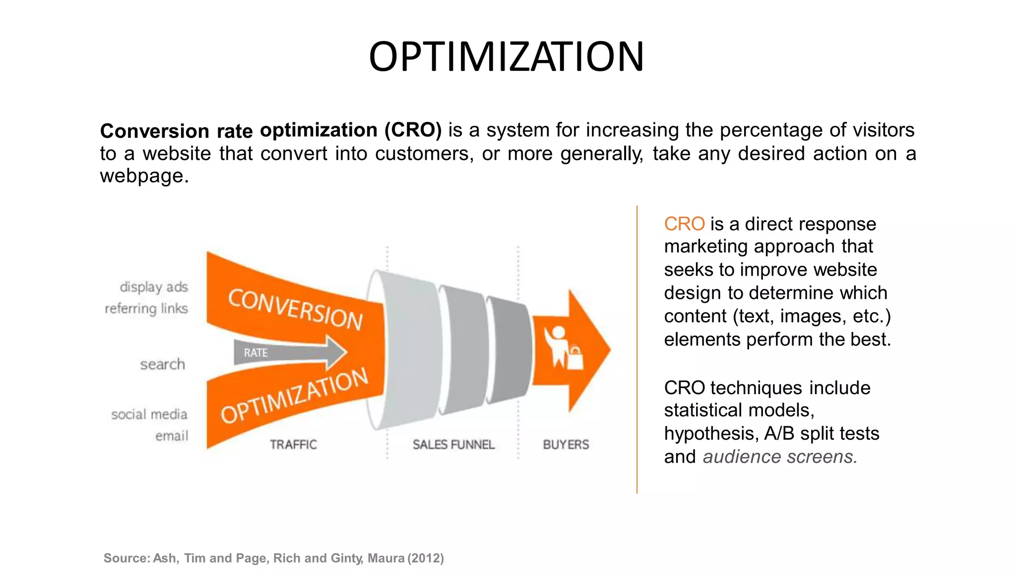 OPTIMIZATION
optimization (CRO) is a system for increasing the percentage of visitors
Conversion rate
to a website
webpage.
that convert into customers, or more generally, take any desired action on a
CRO is a direct response
marketing approach that
seeks to improve website
design to determine which
content (text, images, etc.)
elements perform the best.
CRO techniques include
statistical models,
hypothesis, A/B split tests
and audience screens.
Source: Ash, Tim and Page, Rich and Ginty, Maura (2012)
 